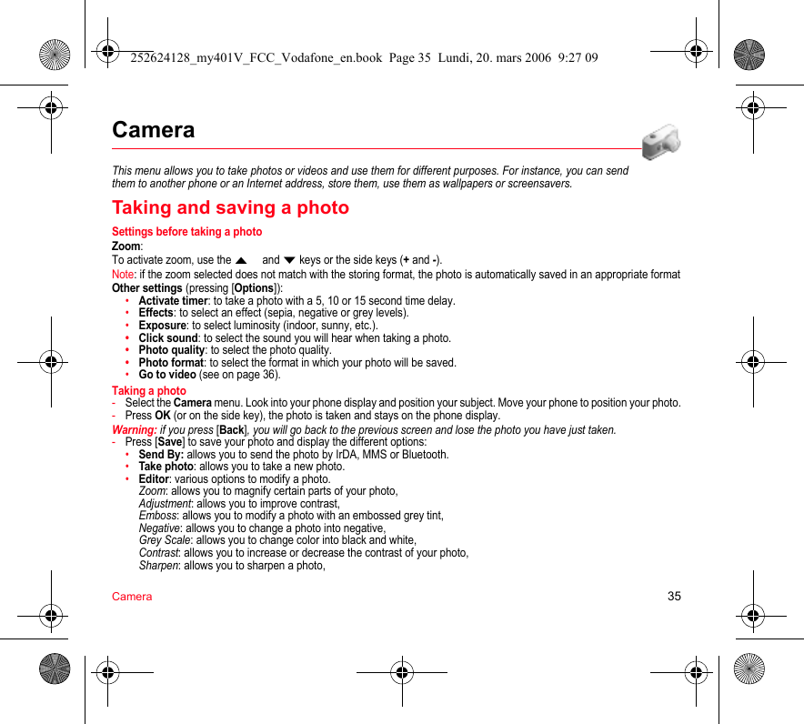 Camera 35CameraThis menu allows you to take photos or videos and use them for different purposes. For instance, you can send them to another phone or an Internet address, store them, use them as wallpapers or screensavers.Taking and saving a photoSettings before taking a photoZoom:To activate zoom, use the  and  keys or the side keys (+ and -).Note: if the zoom selected does not match with the storing format, the photo is automatically saved in an appropriate formatOther settings (pressing [Options]):•Activate timer: to take a photo with a 5, 10 or 15 second time delay.•Effects: to select an effect (sepia, negative or grey levels).•Exposure: to select luminosity (indoor, sunny, etc.).•Click sound: to select the sound you will hear when taking a photo.•Photo quality: to select the photo quality.•Photo format: to select the format in which your photo will be saved.•Go to video (see on page 36).Taking a photo-Select the Camera menu. Look into your phone display and position your subject. Move your phone to position your photo.-Press OK (or on the side key), the photo is taken and stays on the phone display.Warning: if you press [Back], you will go back to the previous screen and lose the photo you have just taken.-Press [Save] to save your photo and display the different options:•Send By: allows you to send the photo by IrDA, MMS or Bluetooth.•Take photo: allows you to take a new photo.•Editor: various options to modify a photo. Zoom: allows you to magnify certain parts of your photo, Adjustment: allows you to improve contrast, Emboss: allows you to modify a photo with an embossed grey tint, Negative: allows you to change a photo into negative, Grey Scale: allows you to change color into black and white, Contrast: allows you to increase or decrease the contrast of your photo, Sharpen: allows you to sharpen a photo, 252624128_my401V_FCC_Vodafone_en.book  Page 35  Lundi, 20. mars 2006  9:27 09