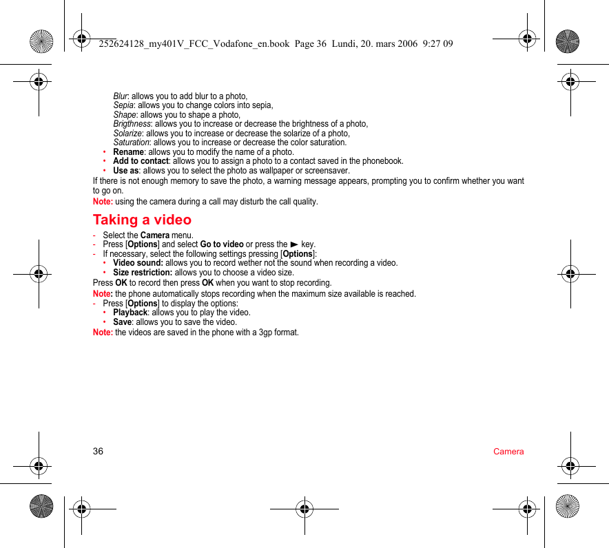 36 CameraBlur: allows you to add blur to a photo, Sepia: allows you to change colors into sepia, Shape: allows you to shape a photo, Brigthness: allows you to increase or decrease the brightness of a photo, Solarize: allows you to increase or decrease the solarize of a photo, Saturation: allows you to increase or decrease the color saturation.•Rename: allows you to modify the name of a photo.•Add to contact: allows you to assign a photo to a contact saved in the phonebook.•Use as: allows you to select the photo as wallpaper or screensaver.If there is not enough memory to save the photo, a warning message appears, prompting you to confirm whether you want to go on.Note: using the camera during a call may disturb the call quality.Taking a video-Select the Camera menu.-Press [Options] and select Go to video or press the  key.-If necessary, select the following settings pressing [Options]:•Video sound: allows you to record wether not the sound when recording a video.•Size restriction: allows you to choose a video size.Press OK to record then press OK when you want to stop recording.Note: the phone automatically stops recording when the maximum size available is reached.-Press [Options] to display the options: •Playback: allows you to play the video.•Save: allows you to save the video.Note: the videos are saved in the phone with a 3gp format.252624128_my401V_FCC_Vodafone_en.book  Page 36  Lundi, 20. mars 2006  9:27 09