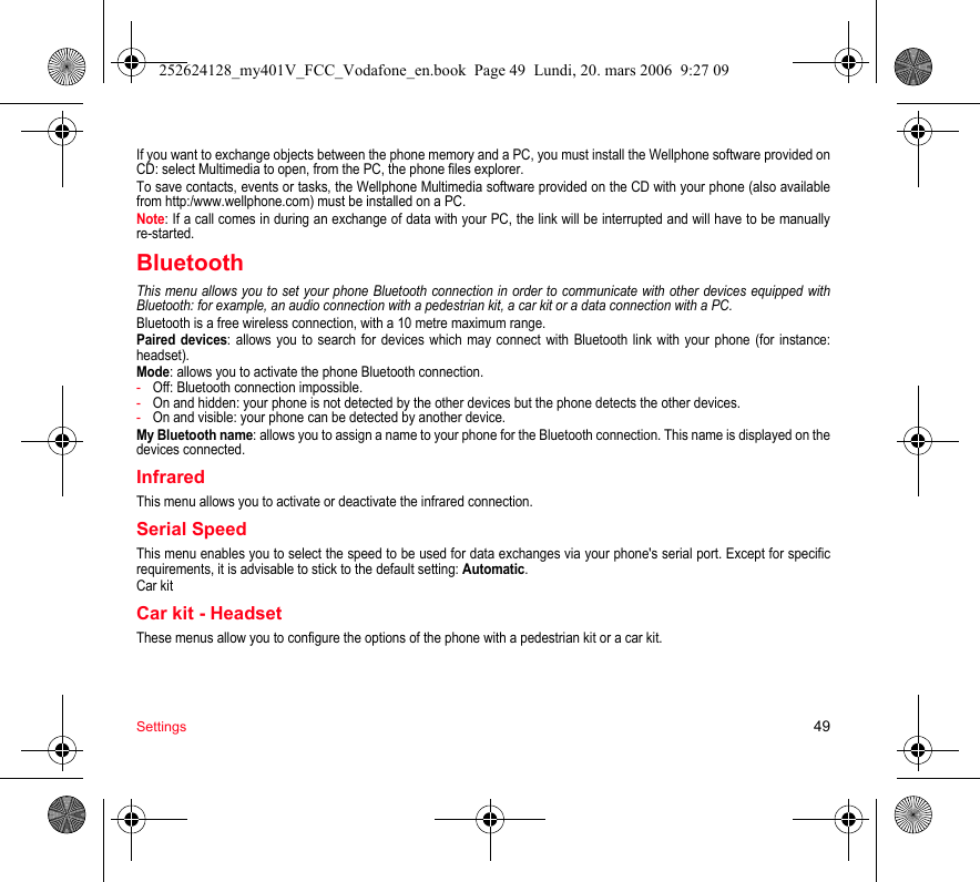 Settings 49If you want to exchange objects between the phone memory and a PC, you must install the Wellphone software provided on CD: select Multimedia to open, from the PC, the phone files explorer.To save contacts, events or tasks, the Wellphone Multimedia software provided on the CD with your phone (also available from http:/www.wellphone.com) must be installed on a PC.Note: If a call comes in during an exchange of data with your PC, the link will be interrupted and will have to be manually re-started.BluetoothThis menu allows you to set your phone Bluetooth connection in order to communicate with other devices equipped with Bluetooth: for example, an audio connection with a pedestrian kit, a car kit or a data connection with a PC.Bluetooth is a free wireless connection, with a 10 metre maximum range.Paired devices: allows you to search for devices which may connect with Bluetooth link with your phone (for instance: headset).Mode: allows you to activate the phone Bluetooth connection.-Off: Bluetooth connection impossible.-On and hidden: your phone is not detected by the other devices but the phone detects the other devices.-On and visible: your phone can be detected by another device.My Bluetooth name: allows you to assign a name to your phone for the Bluetooth connection. This name is displayed on the devices connected.InfraredThis menu allows you to activate or deactivate the infrared connection.Serial SpeedThis menu enables you to select the speed to be used for data exchanges via your phone&apos;s serial port. Except for specific requirements, it is advisable to stick to the default setting: Automatic.Car kitCar kit - HeadsetThese menus allow you to configure the options of the phone with a pedestrian kit or a car kit.252624128_my401V_FCC_Vodafone_en.book  Page 49  Lundi, 20. mars 2006  9:27 09