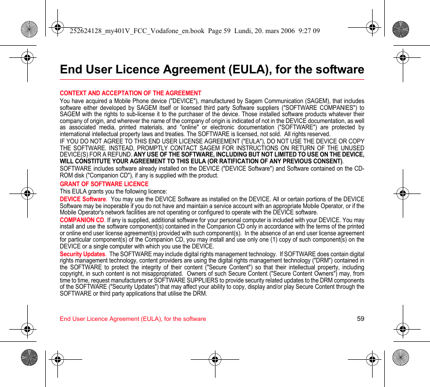End User Licence Agreement (EULA), for the software 59End User Licence Agreement (EULA), for the softwareCONTEXT AND ACCEPTATION OF THE AGREEMENTYou have acquired a Mobile Phone device (&quot;DEVICE&quot;), manufactured by Sagem Communication (SAGEM), that includes software either developed by SAGEM itself or licensed third party Software suppliers (&quot;SOFTWARE COMPANIES&quot;) to SAGEM with the rights to sub-license it to the purchaser of the device. Those installed software products whatever their company of origin, and wherever the name of the company of origin is indicated of not in the DEVICE documentation, as well as associated media, printed materials, and &quot;online&quot; or electronic documentation (&quot;SOFTWARE&quot;) are protected by international intellectual property laws and treaties. The SOFTWARE is licensed, not sold.  All rights reserved. IF YOU DO NOT AGREE TO THIS END USER LICENSE AGREEMENT (&quot;EULA&quot;), DO NOT USE THE DEVICE OR COPY THE SOFTWARE. INSTEAD, PROMPTLY CONTACT SAGEM FOR INSTRUCTIONS ON RETURN OF THE UNUSED DEVICE(S) FOR A REFUND. ANY USE OF THE SOFTWARE, INCLUDING BUT NOT LIMITED TO USE ON THE DEVICE, WILL CONSTITUTE YOUR AGREEMENT TO THIS EULA (OR RATIFICATION OF ANY PREVIOUS CONSENT). SOFTWARE includes software already installed on the DEVICE (&quot;DEVICE Software&quot;) and Software contained on the CD-ROM disk (&quot;Companion CD&quot;), if any is supplied with the product.  GRANT OF SOFTWARE LICENCEThis EULA grants you the following licence: DEVICE Software.  You may use the DEVICE Software as installed on the DEVICE. All or certain portions of the DEVICE Software may be inoperable if you do not have and maintain a service account with an appropriate Mobile Operator, or if the Mobile Operator&apos;s network facilities are not operating or configured to operate with the DEVICE software.COMPANION CD. If any is supplied, additional software for your personal computer is included with your DEVICE. You may install and use the software component(s) contained in the Companion CD only in accordance with the terms of the printed or online end user license agreement(s) provided with such component(s).  In the absence of an end user license agreement for particular component(s) of the Companion CD, you may install and use only one (1) copy of such component(s) on the DEVICE or a single computer with which you use the DEVICE. Security Updates.  The SOFTWARE may include digital rights management technology.  If SOFTWARE does contain digital rights management technology, content providers are using the digital rights management technology (&quot;DRM&quot;) contained in the SOFTWARE to protect the integrity of their content (&quot;Secure Content&quot;) so that their intellectual property, including copyright, in such content is not misappropriated.  Owners of such Secure Content (&quot;Secure Content Owners&quot;) may, from time to time, request manufacturers or SOFTWARE SUPPLIERS to provide security related updates to the DRM components of the SOFTWARE (&quot;Security Updates&quot;) that may affect your ability to copy, display and/or play Secure Content through the SOFTWARE or third party applications that utilise the DRM.  252624128_my401V_FCC_Vodafone_en.book  Page 59  Lundi, 20. mars 2006  9:27 09