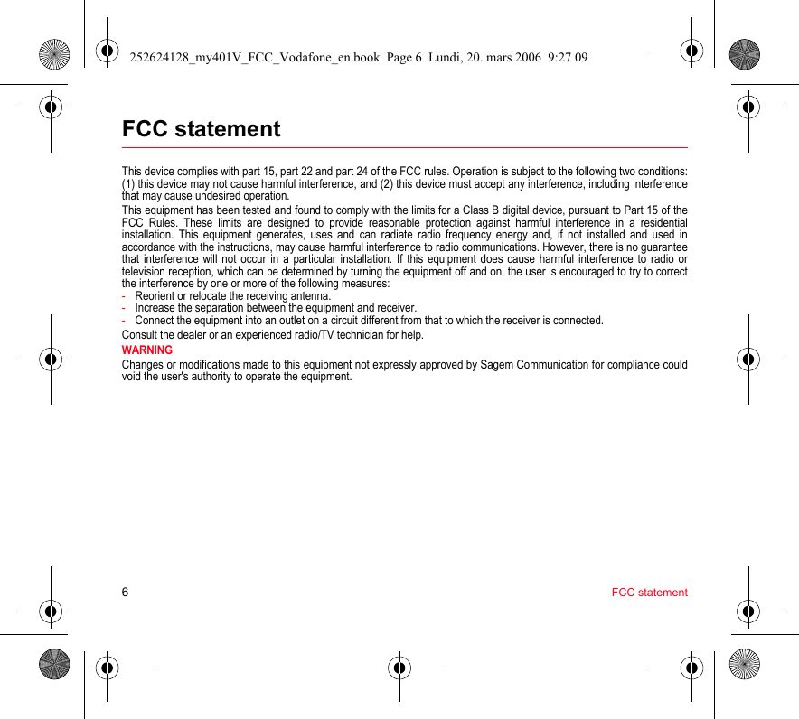 6FCC statementFCC statementThis device complies with part 15, part 22 and part 24 of the FCC rules. Operation is subject to the following two conditions: (1) this device may not cause harmful interference, and (2) this device must accept any interference, including interference that may cause undesired operation.This equipment has been tested and found to comply with the limits for a Class B digital device, pursuant to Part 15 of the FCC Rules. These limits are designed to provide reasonable protection against harmful interference in a residential installation. This equipment generates, uses and can radiate radio frequency energy and, if not installed and used in accordance with the instructions, may cause harmful interference to radio communications. However, there is no guarantee that interference will not occur in a particular installation. If this equipment does cause harmful interference to radio or television reception, which can be determined by turning the equipment off and on, the user is encouraged to try to correct the interference by one or more of the following measures:-Reorient or relocate the receiving antenna.-Increase the separation between the equipment and receiver.-Connect the equipment into an outlet on a circuit different from that to which the receiver is connected.Consult the dealer or an experienced radio/TV technician for help.WARNINGChanges or modifications made to this equipment not expressly approved by Sagem Communication for compliance could void the user&apos;s authority to operate the equipment.252624128_my401V_FCC_Vodafone_en.book  Page 6  Lundi, 20. mars 2006  9:27 09