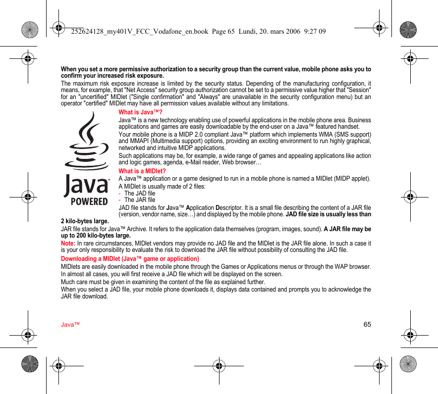 Java™ 65When you set a more permissive authorization to a security group than the current value, mobile phone asks you to confirm your increased risk exposure.The maximum risk exposure increase is limited by the security status. Depending of the manufacturing configuration, it means, for example, that &quot;Net Access&quot; security group authorization cannot be set to a permissive value higher that &quot;Session&quot; for an &quot;uncertified&quot; MIDlet (&quot;Single confirmation&quot; and &quot;Always&quot; are unavailable in the security configuration menu) but an operator &quot;certified&quot; MIDlet may have all permission values available without any limitations.What is Java™?Java™ is a new technology enabling use of powerful applications in the mobile phone area. Business applications and games are easily downloadable by the end-user on a Java™ featured handset.Your mobile phone is a MIDP 2.0 compliant Java™ platform which implements WMA (SMS support) and MMAPI (Multimedia support) options, providing an exciting environment to run highly graphical, networked and intuitive MIDP applications.Such applications may be, for example, a wide range of games and appealing applications like action and logic games, agenda, e-Mail reader, Web browser…What is a MIDlet?A Java™ application or a game designed to run in a mobile phone is named a MIDlet (MIDP applet).A MIDlet is usually made of 2 files:-The JAD file-The JAR fileJAD file stands for Java™ Application Descriptor. It is a small file describing the content of a JAR file (version, vendor name, size…) and displayed by the mobile phone. JAD file size is usually less than 2 kilo-bytes large.JAR file stands for Java™ Archive. It refers to the application data themselves (program, images, sound). A JAR file may be up to 200 kilo-bytes large.Note: In rare circumstances, MIDlet vendors may provide no JAD file and the MIDlet is the JAR file alone. In such a case it is your only responsibility to evaluate the risk to download the JAR file without possibility of consulting the JAD file.Downloading a MIDlet (Java™ game or application)MIDlets are easily downloaded in the mobile phone through the Games or Applications menus or through the WAP browser.In almost all cases, you will first receive a JAD file which will be displayed on the screen.Much care must be given in examining the content of the file as explained further.When you select a JAD file, your mobile phone downloads it, displays data contained and prompts you to acknowledge the JAR file download.252624128_my401V_FCC_Vodafone_en.book  Page 65  Lundi, 20. mars 2006  9:27 09