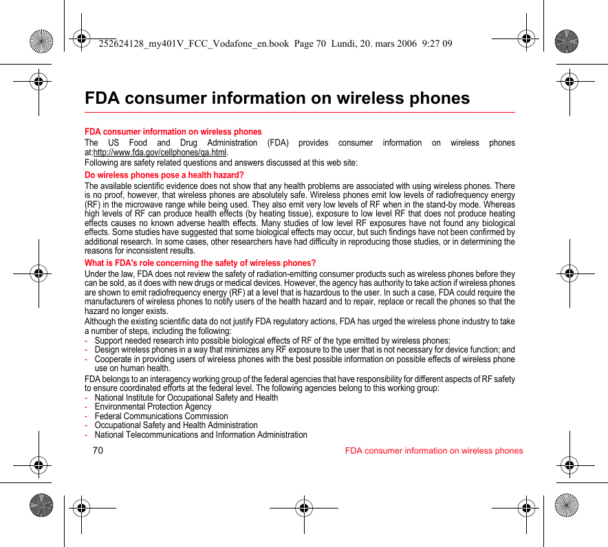 70 FDA consumer information on wireless phonesFDA consumer information on wireless phonesFDA consumer information on wireless phonesThe US Food and Drug Administration (FDA) provides consumer information on wireless phones at:http://www.fda.gov/cellphones/qa.html.Following are safety related questions and answers discussed at this web site:Do wireless phones pose a health hazard?The available scientific evidence does not show that any health problems are associated with using wireless phones. There is no proof, however, that wireless phones are absolutely safe. Wireless phones emit low levels of radiofrequency energy (RF) in the microwave range while being used. They also emit very low levels of RF when in the stand-by mode. Whereas high levels of RF can produce health effects (by heating tissue), exposure to low level RF that does not produce heating effects causes no known adverse health effects. Many studies of low level RF exposures have not found any biological effects. Some studies have suggested that some biological effects may occur, but such findings have not been confirmed by additional research. In some cases, other researchers have had difficulty in reproducing those studies, or in determining the reasons for inconsistent results.What is FDA&apos;s role concerning the safety of wireless phones?Under the law, FDA does not review the safety of radiation-emitting consumer products such as wireless phones before they can be sold, as it does with new drugs or medical devices. However, the agency has authority to take action if wireless phones are shown to emit radiofrequency energy (RF) at a level that is hazardous to the user. In such a case, FDA could require the manufacturers of wireless phones to notify users of the health hazard and to repair, replace or recall the phones so that the hazard no longer exists.Although the existing scientific data do not justify FDA regulatory actions, FDA has urged the wireless phone industry to take a number of steps, including the following:-Support needed research into possible biological effects of RF of the type emitted by wireless phones;-Design wireless phones in a way that minimizes any RF exposure to the user that is not necessary for device function; and-Cooperate in providing users of wireless phones with the best possible information on possible effects of wireless phone use on human health.FDA belongs to an interagency working group of the federal agencies that have responsibility for different aspects of RF safety to ensure coordinated efforts at the federal level. The following agencies belong to this working group:-National Institute for Occupational Safety and Health-Environmental Protection Agency-Federal Communications Commission-Occupational Safety and Health Administration-National Telecommunications and Information Administration252624128_my401V_FCC_Vodafone_en.book  Page 70  Lundi, 20. mars 2006  9:27 09