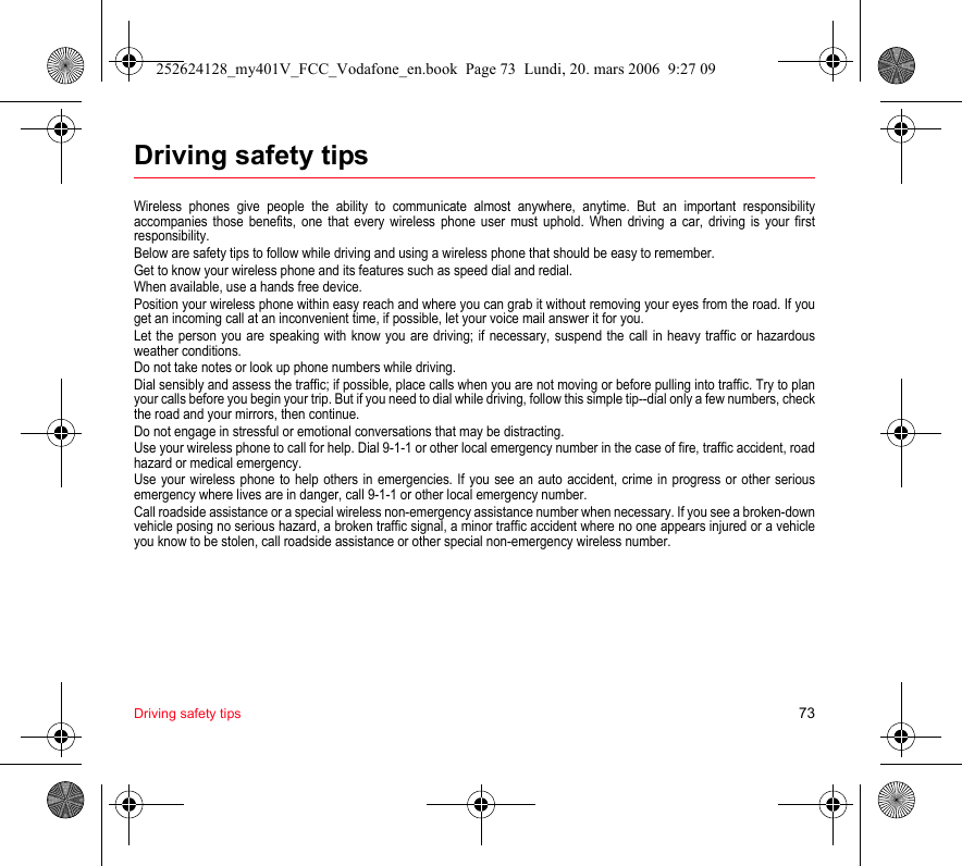 Driving safety tips 73Driving safety tipsWireless phones give people the ability to communicate almost anywhere, anytime. But an important responsibility accompanies those benefits, one that every wireless phone user must uphold. When driving a car, driving is your first responsibility.Below are safety tips to follow while driving and using a wireless phone that should be easy to remember.Get to know your wireless phone and its features such as speed dial and redial.When available, use a hands free device.Position your wireless phone within easy reach and where you can grab it without removing your eyes from the road. If you get an incoming call at an inconvenient time, if possible, let your voice mail answer it for you.Let the person you are speaking with know you are driving; if necessary, suspend the call in heavy traffic or hazardous weather conditions.Do not take notes or look up phone numbers while driving.Dial sensibly and assess the traffic; if possible, place calls when you are not moving or before pulling into traffic. Try to plan your calls before you begin your trip. But if you need to dial while driving, follow this simple tip--dial only a few numbers, check the road and your mirrors, then continue.Do not engage in stressful or emotional conversations that may be distracting.Use your wireless phone to call for help. Dial 9-1-1 or other local emergency number in the case of fire, traffic accident, road hazard or medical emergency.Use your wireless phone to help others in emergencies. If you see an auto accident, crime in progress or other serious emergency where lives are in danger, call 9-1-1 or other local emergency number.Call roadside assistance or a special wireless non-emergency assistance number when necessary. If you see a broken-down vehicle posing no serious hazard, a broken traffic signal, a minor traffic accident where no one appears injured or a vehicle you know to be stolen, call roadside assistance or other special non-emergency wireless number.252624128_my401V_FCC_Vodafone_en.book  Page 73  Lundi, 20. mars 2006  9:27 09