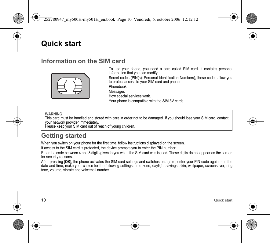 10 Quick startQuick startInformation on the SIM cardTo use your phone, you need a card called SIM card. It contains personal information that you can modify:Secret codes (PIN(s): Personal Identification Numbers), these codes allow you to protect access to your SIM card and phonePhonebookMessagesHow special services work.Your phone is compatible with the SIM 3V cards.Getting startedWhen you switch on your phone for the first time, follow instructions displayed on the screen.If access to the SIM card is protected, the device prompts you to enter the PIN number:Enter the code between 4 and 8 digits given to you when the SIM card was issued. These digits do not appear on the screen for security reasons. After pressing [OK], the phone activates the SIM card settings and switches on again ; enter your PIN code again then the date and time, make your choice for the following settings: time zone, daylight savings, skin, wallpaper, screensaver, ring tone, volume, vibrate and voicemail number.WARNINGThis card must be handled and stored with care in order not to be damaged. If you should lose your SIM card, contact your network provider immediately.Please keep your SIM card out of reach of young children.252780947_my500H-my501H_en.book  Page 10  Vendredi, 6. octobre 2006  12:12 12