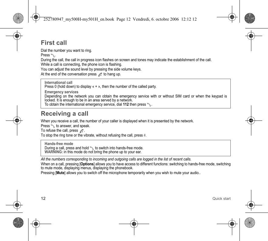 12 Quick startFirst callDial the number you want to ring.Press .During the call, the call in progress icon flashes on screen and tones may indicate the establishment of the call.While a call is connecting, the phone icon is flashing.You can adjust the sound level by pressing the side volume keys.At the end of the conversation press   to hang up.Receiving a callWhen you receive a call, the number of your caller is displayed when it is presented by the network.Press   to answer, and speak.To refuse the call, press  .To stop the ring tone or the vibrate, without refusing the call, press #.All the numbers corresponding to incoming and outgoing calls are logged in the list of recent calls.When on a call, pressing [Options] allows you to have access to different functions: switching to hands-free mode, switching to mute mode, displaying menus, displaying the phonebook.Pressing [Mute] allows you to switch off the microphone temporarily when you wish to mute your audio..International callPress 0 (hold down) to display « + », then the number of the called party.Emergency servicesDepending on the network you can obtain the emergency service with or without SIM card or when the keypad is locked. It is enough to be in an area served by a network.To obtain the international emergency service, dial 112 then press  . Hands-free modeDuring a call, press and hold   to switch into hands-free mode.WARNING: in this mode do not bring the phone up to your ear.252780947_my500H-my501H_en.book  Page 12  Vendredi, 6. octobre 2006  12:12 12