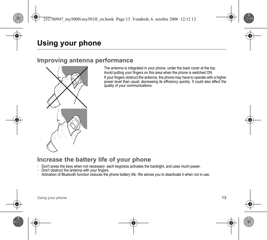 Using your phone 13Using your phoneImproving antenna performanceThe antenna is integrated in your phone, under the back cover at the top.Avoid putting your fingers on this area when the phone is switched ON.If your fingers obstruct the antenna, the phone may have to operate with a higher power level than usual; decreasing its efficiency quickly. It could also affect the quality of your communications.Increase the battery life of your phone-Don&apos;t press the keys when not necessary: each keypress activates the backlight, and uses much power.-Don&apos;t obstruct the antenna with your fingers.-Activation of Bluetooth function reduces the phone battery life. We advise you to deactivate it when not in use.252780947_my500H-my501H_en.book  Page 13  Vendredi, 6. octobre 2006  12:12 12