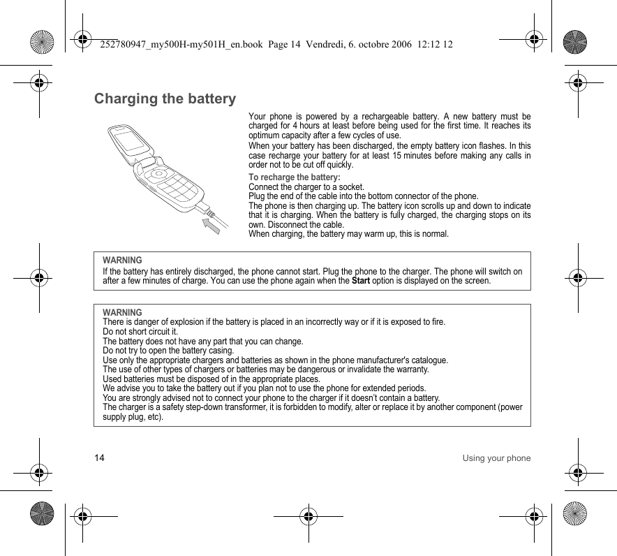 14 Using your phoneCharging the batteryYour phone is powered by a rechargeable battery. A new battery must be charged for 4 hours at least before being used for the first time. It reaches its optimum capacity after a few cycles of use. When your battery has been discharged, the empty battery icon flashes. In this case recharge your battery for at least 15 minutes before making any calls in order not to be cut off quickly.To recharge the battery:Connect the charger to a socket.Plug the end of the cable into the bottom connector of the phone. The phone is then charging up. The battery icon scrolls up and down to indicate that it is charging. When the battery is fully charged, the charging stops on its own. Disconnect the cable.When charging, the battery may warm up, this is normal. WARNINGIf the battery has entirely discharged, the phone cannot start. Plug the phone to the charger. The phone will switch on after a few minutes of charge. You can use the phone again when the Start option is displayed on the screen.WARNINGThere is danger of explosion if the battery is placed in an incorrectly way or if it is exposed to fire.Do not short circuit it.The battery does not have any part that you can change.Do not try to open the battery casing.Use only the appropriate chargers and batteries as shown in the phone manufacturer&apos;s catalogue.The use of other types of chargers or batteries may be dangerous or invalidate the warranty.Used batteries must be disposed of in the appropriate places. We advise you to take the battery out if you plan not to use the phone for extended periods.You are strongly advised not to connect your phone to the charger if it doesn’t contain a battery.The charger is a safety step-down transformer, it is forbidden to modify, alter or replace it by another component (power supply plug, etc).252780947_my500H-my501H_en.book  Page 14  Vendredi, 6. octobre 2006  12:12 12