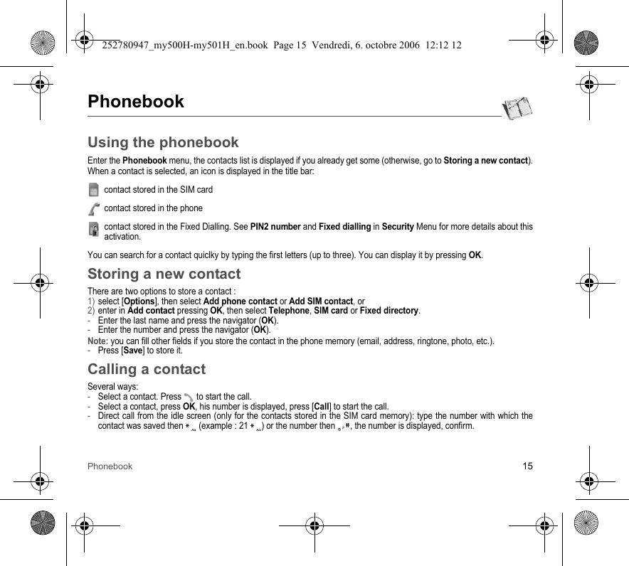 Phonebook 15PhonebookUsing the phonebookEnter the Phonebook menu, the contacts list is displayed if you already get some (otherwise, go to Storing a new contact).When a contact is selected, an icon is displayed in the title bar:contact stored in the SIM cardcontact stored in the phonecontact stored in the Fixed Dialling. See PIN2 number and Fixed dialling in Security Menu for more details about this activation.You can search for a contact quiclky by typing the first letters (up to three). You can display it by pressing OK.Storing a new contactThere are two options to store a contact :1) select [Options], then select Add phone contact or Add SIM contact, or2) enter in Add contact pressing OK, then select Telephone, SIM card or Fixed directory.-Enter the last name and press the navigator (OK).-Enter the number and press the navigator (OK).Note: you can fill other fields if you store the contact in the phone memory (email, address, ringtone, photo, etc.).-Press [Save] to store it.Calling a contactSeveral ways:-Select a contact. Press  to start the call.-Select a contact, press OK, his number is displayed, press [Call] to start the call.-Direct call from the idle screen (only for the contacts stored in the SIM card memory): type the number with which the contact was saved then   (example : 21  ) or the number then  , the number is displayed, confirm.252780947_my500H-my501H_en.book  Page 15  Vendredi, 6. octobre 2006  12:12 12