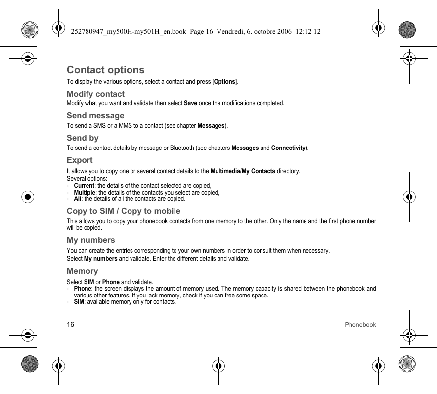 16 PhonebookContact optionsTo display the various options, select a contact and press [Options].Modify contactModify what you want and validate then select Save once the modifications completed.Send messageTo send a SMS or a MMS to a contact (see chapter Messages).Send byTo send a contact details by message or Bluetooth (see chapters Messages and Connectivity).ExportIt allows you to copy one or several contact details to the Multimedia/My Contacts directory.Several options:-Current: the details of the contact selected are copied,-Multiple: the details of the contacts you select are copied,-All: the details of all the contacts are copied.Copy to SIM / Copy to mobileThis allows you to copy your phonebook contacts from one memory to the other. Only the name and the first phone number will be copied.My numbersYou can create the entries corresponding to your own numbers in order to consult them when necessary.Select My numbers and validate. Enter the different details and validate.MemorySelect SIM or Phone and validate.-Phone: the screen displays the amount of memory used. The memory capacity is shared between the phonebook and various other features. If you lack memory, check if you can free some space.-SIM: available memory only for contacts.252780947_my500H-my501H_en.book  Page 16  Vendredi, 6. octobre 2006  12:12 12