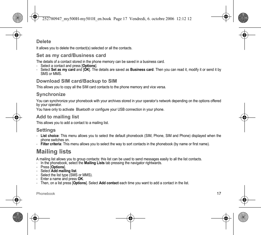 Phonebook 17DeleteIt allows you to delete the contact(s) selected or all the contacts.Set as my card/Business cardThe details of a contact stored in the phone memory can be saved in a business card.-Select a contact and press [Options].-Select Set as my card and [OK]. The details are saved as Business card. Then you can read it, modify it or send it by SMS or MMS.Download SIM card/Backup to SIMThis allows you to copy all the SIM card contacts to the phone memory and vice versa.SynchronizeYou can synchronize your phonebook with your archives stored in your operator’s network depending on the options offered by your operator.You have only to activate  Bluetooth or configure your USB connection in your phone.Add to mailing listThis allows you to add a contact to a mailing list.Settings-List choice: This menu allows you to select the default phonebook (SIM, Phone, SIM and Phone) displayed when the phone switches on.-Filter criteria: This menu allows you to select the way to sort contacts in the phonebook (by name or first name).Mailing listsA mailing list allows you to group contacts: this list can be used to send messages easily to all the list contacts. -In the phonebook, select the Mailing Lists tab pressing the navigator rightwards.-Press [Options].-Select Add mailing list.-Select the list type (SMS or MMS).-Enter a name and press OK.-Then, on a list press [Options]. Select Add contact each time you want to add a contact in the list.252780947_my500H-my501H_en.book  Page 17  Vendredi, 6. octobre 2006  12:12 12