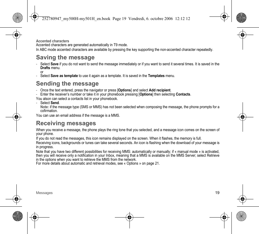 Messages 19Accented charactersAccented characters are generated automatically in T9 mode.In ABC mode accented characters are available by pressing the key supporting the non-accented character repeatedly.Saving the message-Select Save if you do not want to send the message immediately or if you want to send it several times. It is saved in the Drafts menu. or-Select Save as template to use it again as a template. It is saved in the Templates menu.Sending the message-Once the text entered, press the navigator or press [Options] and select Add recipient.-Enter the receiver’s number or take it in your phonebook pressing [Options] then selecting Contacts.You alson can select a contacts list in your phonebook.-Select Send. Note: if the message type (SMS or MMS) has not been selected when composing the message, the phone prompts for a cofirmation.You can use an email address if the message is a MMS.Receiving messagesWhen you receive a message, the phone plays the ring tone that you selected, and a message icon comes on the screen of your phone.If you do not read the messages, this icon remains displayed on the screen. When it flashes, the memory is full.Receiving icons, backgrounds or tunes can take several seconds. An icon is flashing when the download of your message is in progress.Note that you have two different possibilities for receiving MMS: automatically or manually; if « manual mode » is activated, then you will receive only a notification in your Inbox, meaning that a MMS is available on the MMS Server; select Retrieve in the options when you want to retrieve the MMS from the network.For more details about automatic and retrieval modes, see « Options » on page 21.252780947_my500H-my501H_en.book  Page 19  Vendredi, 6. octobre 2006  12:12 12