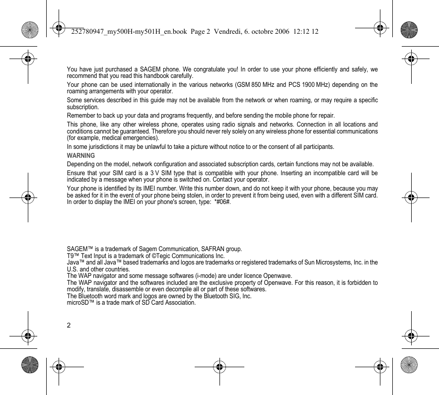2You have just purchased a SAGEM phone. We congratulate you! In order to use your phone efficiently and safely, we recommend that you read this handbook carefully.Your phone can be used internationally in the various networks (GSM 850 MHz and PCS 1900 MHz) depending on the roaming arrangements with your operator.Some services described in this guide may not be available from the network or when roaming, or may require a specific subscription.Remember to back up your data and programs frequently, and before sending the mobile phone for repair.This phone, like any other wireless phone, operates using radio signals and networks. Connection in all locations and conditions cannot be guaranteed. Therefore you should never rely solely on any wireless phone for essential communications (for example, medical emergencies).In some jurisdictions it may be unlawful to take a picture without notice to or the consent of all participants.WARNINGDepending on the model, network configuration and associated subscription cards, certain functions may not be available.Ensure that your SIM card is a 3 V SIM type that is compatible with your phone. Inserting an incompatible card will be indicated by a message when your phone is switched on. Contact your operator.Your phone is identified by its IMEI number. Write this number down, and do not keep it with your phone, because you may be asked for it in the event of your phone being stolen, in order to prevent it from being used, even with a different SIM card. In order to display the IMEI on your phone&apos;s screen, type:  *#06#.SAGEM™ is a trademark of Sagem Communication, SAFRAN group.T9™ Text Input is a trademark of ©Tegic Communications Inc.Java™ and all Java™ based trademarks and logos are trademarks or registered trademarks of Sun Microsystems, Inc. in the U.S. and other countries.The WAP navigator and some message softwares (i-mode) are under licence Openwave.The WAP navigator and the softwares included are the exclusive property of Openwave. For this reason, it is forbidden to modify, translate, disassemble or even decompile all or part of these softwares.The Bluetooth word mark and logos are owned by the Bluetooth SIG, Inc.microSD™ is a trade mark of SD Card Association.252780947_my500H-my501H_en.book  Page 2  Vendredi, 6. octobre 2006  12:12 12