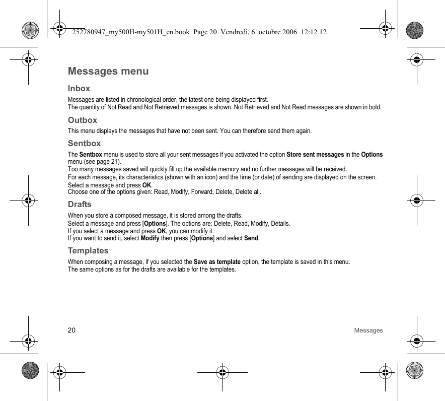 20 MessagesMessages menuInboxMessages are listed in chronological order, the latest one being displayed first.The quantity of Not Read and Not Retrieved messages is shown. Not Retrieved and Not Read messages are shown in bold. OutboxThis menu displays the messages that have not been sent. You can therefore send them again.SentboxThe Sentbox menu is used to store all your sent messages if you activated the option Store sent messages in the Options menu (see page 21).Too many messages saved will quickly fill up the available memory and no further messages will be received.For each message, its characteristics (shown with an icon) and the time (or date) of sending are displayed on the screen.Select a message and press OK.Choose one of the options given: Read, Modify, Forward, Delete, Delete all.DraftsWhen you store a composed message, it is stored among the drafts.Select a message and press [Options]. The options are: Delete, Read, Modify, Details.If you select a message and press OK, you can modify it.If you want to send it, select Modify then press [Options] and select Send.TemplatesWhen composing a message, if you selected the Save as template option, the template is saved in this menu.The same options as for the drafts are available for the templates.252780947_my500H-my501H_en.book  Page 20  Vendredi, 6. octobre 2006  12:12 12