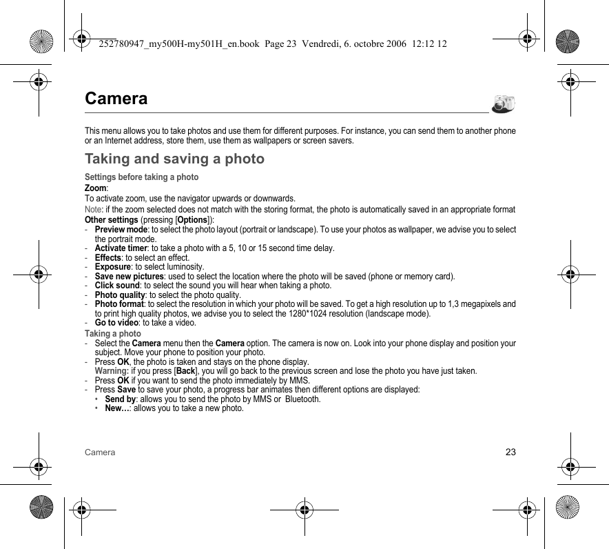 Camera 23CameraThis menu allows you to take photos and use them for different purposes. For instance, you can send them to another phone or an Internet address, store them, use them as wallpapers or screen savers.Taking and saving a photoSettings before taking a photoZoom:To activate zoom, use the navigator upwards or downwards.Note: if the zoom selected does not match with the storing format, the photo is automatically saved in an appropriate formatOther settings (pressing [Options]):-Preview mode: to select the photo layout (portrait or landscape). To use your photos as wallpaper, we advise you to select the portrait mode.-Activate timer: to take a photo with a 5, 10 or 15 second time delay.-Effects: to select an effect.-Exposure: to select luminosity.-Save new pictures: used to select the location where the photo will be saved (phone or memory card).-Click sound: to select the sound you will hear when taking a photo.-Photo quality: to select the photo quality.-Photo format: to select the resolution in which your photo will be saved. To get a high resolution up to 1,3 megapixels and to print high quality photos, we advise you to select the 1280*1024 resolution (landscape mode).-Go to video: to take a video.Taking a photo-Select the Camera menu then the Camera option. The camera is now on. Look into your phone display and position your subject. Move your phone to position your photo.-Press OK, the photo is taken and stays on the phone display. Warning: if you press [Back], you will go back to the previous screen and lose the photo you have just taken.-Press OK if you want to send the photo immediately by MMS.-Press Save to save your photo, a progress bar animates then different options are displayed:•Send by: allows you to send the photo by MMS or  Bluetooth.•New…: allows you to take a new photo.252780947_my500H-my501H_en.book  Page 23  Vendredi, 6. octobre 2006  12:12 12