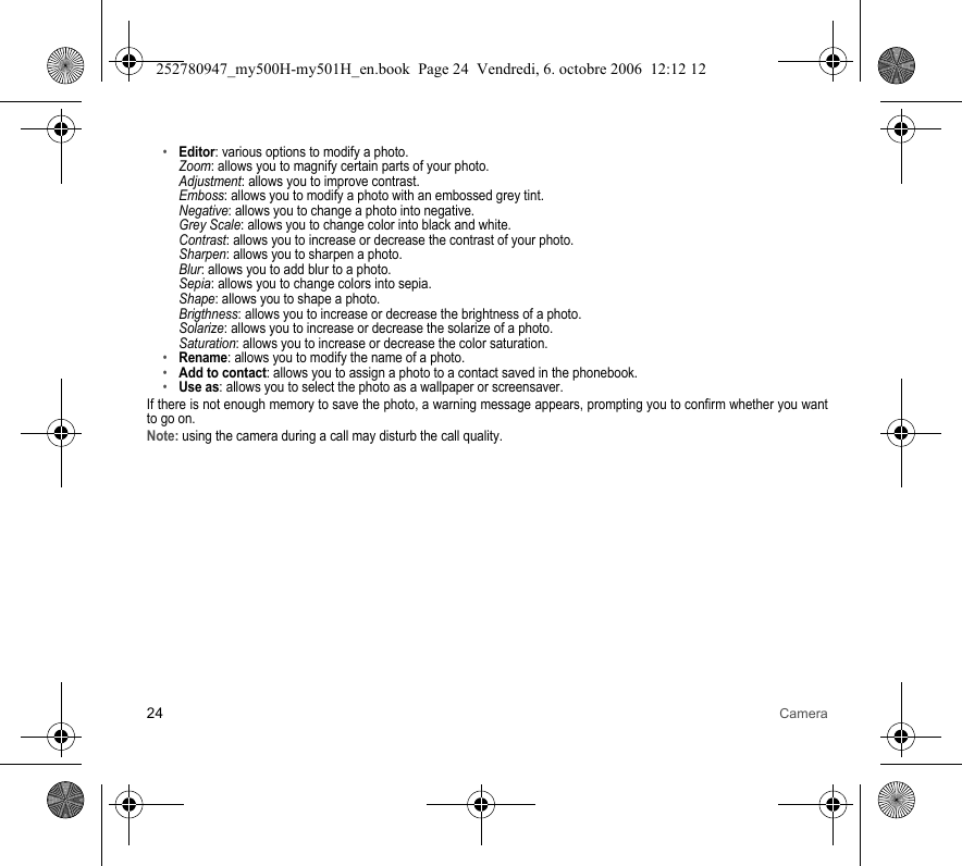 24 Camera•Editor: various options to modify a photo. Zoom: allows you to magnify certain parts of your photo. Adjustment: allows you to improve contrast. Emboss: allows you to modify a photo with an embossed grey tint. Negative: allows you to change a photo into negative. Grey Scale: allows you to change color into black and white. Contrast: allows you to increase or decrease the contrast of your photo. Sharpen: allows you to sharpen a photo. Blur: allows you to add blur to a photo. Sepia: allows you to change colors into sepia. Shape: allows you to shape a photo. Brigthness: allows you to increase or decrease the brightness of a photo. Solarize: allows you to increase or decrease the solarize of a photo. Saturation: allows you to increase or decrease the color saturation.•Rename: allows you to modify the name of a photo.•Add to contact: allows you to assign a photo to a contact saved in the phonebook.•Use as: allows you to select the photo as a wallpaper or screensaver.If there is not enough memory to save the photo, a warning message appears, prompting you to confirm whether you want to go on.Note: using the camera during a call may disturb the call quality.252780947_my500H-my501H_en.book  Page 24  Vendredi, 6. octobre 2006  12:12 12