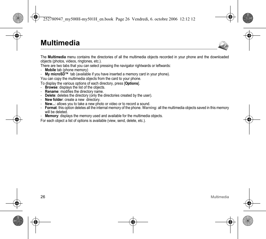 26 MultimediaMultimediaThe Multimedia menu contains the directories of all the multimedia objects recorded in your phone and the downloaded objects (photos, videos, ringtones, etc.). There are two tabs that you can select pressing the navigator rightwards or leftwards:-Mobile tab (phone memory)-My microSD™  tab (available if you have inserted a memory card in your phone).You can copy the multimedia objects from the card to your phone. To display the various options of each directory, press [Options].-Browse: displays the list of the objects.-Rename: modifies the directory name.-Delete: deletes the directory (only the directories created by the user).-New folder: create a new  directory.-New...: allows you to take a new photo or video or to record a sound.-Format: this option deletes all the internal memory of the phone. Warning: all the multimedia objects saved in this memory will be deleted.-Memory: displays the memory used and available for the multimedia objects.For each object a list of options is available (view, send, delete, etc.).252780947_my500H-my501H_en.book  Page 26  Vendredi, 6. octobre 2006  12:12 12