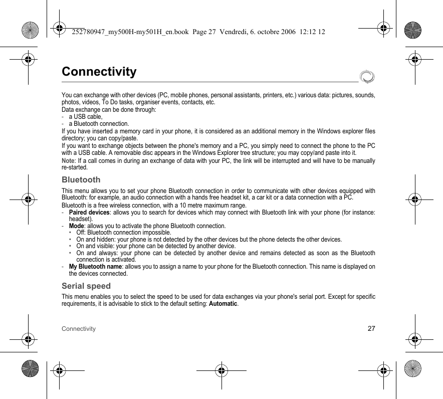 Connectivity 27ConnectivityYou can exchange with other devices (PC, mobile phones, personal assistants, printers, etc.) various data: pictures, sounds, photos, videos, To Do tasks, organiser events, contacts, etc.Data exchange can be done through:-a USB cable,-a Bluetooth connection.If you have inserted a memory card in your phone, it is considered as an additional memory in the Windows explorer files directory; you can copy/paste.If you want to exchange objects between the phone&apos;s memory and a PC, you simply need to connect the phone to the PC with a USB cable. A removable disc appears in the Windows Explorer tree structure; you may copy/and paste into it.Note: If a call comes in during an exchange of data with your PC, the link will be interrupted and will have to be manually re-started.BluetoothThis menu allows you to set your phone Bluetooth connection in order to communicate with other devices equipped with Bluetooth: for example, an audio connection with a hands free headset kit, a car kit or a data connection with a PC.Bluetooth is a free wireless connection, with a 10 metre maximum range.-Paired devices: allows you to search for devices which may connect with Bluetooth link with your phone (for instance: headset).-Mode: allows you to activate the phone Bluetooth connection.•Off: Bluetooth connection impossible.•On and hidden: your phone is not detected by the other devices but the phone detects the other devices.•On and visible: your phone can be detected by another device.•On and always: your phone can be detected by another device and remains detected as soon as the Bluetooth connection is activated.-My Bluetooth name: allows you to assign a name to your phone for the Bluetooth connection. This name is displayed on the devices connected.Serial speedThis menu enables you to select the speed to be used for data exchanges via your phone&apos;s serial port. Except for specific requirements, it is advisable to stick to the default setting: Automatic.252780947_my500H-my501H_en.book  Page 27  Vendredi, 6. octobre 2006  12:12 12