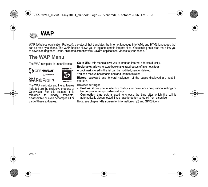 WAP 29WAPWAP (Wireless Application Protocol): a protocol that translates the Internet language into WML and HTML languages that can be read by a phone. The WAP function allows you to log onto certain Internet sites. You can log onto sites that allow you to download ringtones, icons, animated screensavers, Java™ applications, videos to your phone.The WAP MenuGo to URL: this menu allows you to input an Internet address directly.Bookmarks: allows to store bookmarks (addresses of Internet sites).A bookmark stored in the list can be modified, sent or deleted.You can receive bookmarks and add them to this list.History: backward and forward navigation of the pages displayed are kept in memory.Browser settings: -Profiles: allows you to select or modify your provider’s configuration settings or to configure others providers’settings.-Connection time out: is used to choose the time after which the call is automatically disconnected if you have forgotten to log off from a service.Note: see chapter Idle screen for information on @ and GPRS icons.The WAP navigator is under licence:The WAP navigator and the softwares included are the exclusive property of Openwave. For this reason, it is forbidden to modify, translate, disassemble or even decompile all or part of these softwares.252780947_my500H-my501H_en.book  Page 29  Vendredi, 6. octobre 2006  12:12 12