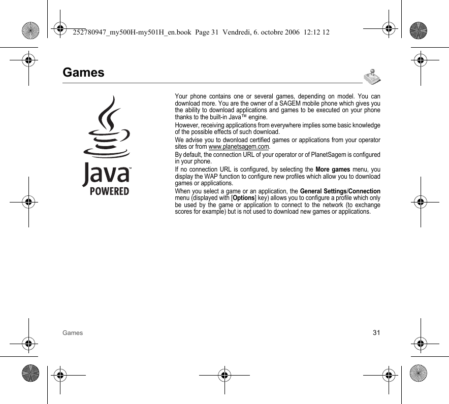 Games 31GamesYour phone contains one or several games, depending on model. You can download more. You are the owner of a SAGEM mobile phone which gives you the ability to download applications and games to be executed on your phone thanks to the built-in Java™ engine.However, receiving applications from everywhere implies some basic knowledge of the possible effects of such download.We advise you to dwonload certified games or applications from your operator sites or from www.planetsagem.com.By default, the connection URL of your operator or of PlanetSagem is configured in your phone.If no connection URL is configured, by selecting the More games menu, you display the WAP function to configure new profiles which allow you to download games or applications.When you select a game or an application, the General Settings/Connection menu (displayed with [Options] key) allows you to configure a profile which only be used by the game or application to connect to the network (to exchange scores for example) but is not used to download new games or applications.252780947_my500H-my501H_en.book  Page 31  Vendredi, 6. octobre 2006  12:12 12