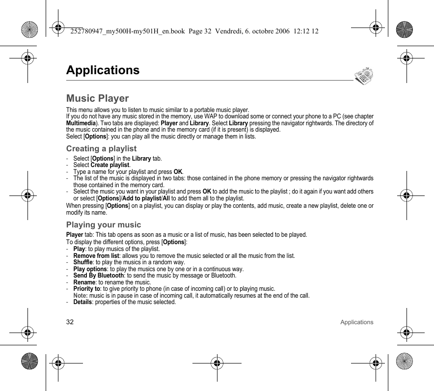 32 ApplicationsApplicationsMusic PlayerThis menu allows you to listen to music similar to a portable music player.If you do not have any music stored in the memory, use WAP to download some or connect your phone to a PC (see chapter Multimedia). Two tabs are displayed: Player and Library. Select Library pressing the navigator rightwards. The directory of the music contained in the phone and in the memory card (if it is present) is displayed.Select [Options]: you can play all the music directly or manage them in lists.Creating a playlist-Select [Options] in the Library tab.-Select Create playlist.-Type a name for your playlist and press OK.-The list of the music is displayed in two tabs: those contained in the phone memory or pressing the navigator rightwards those contained in the memory card.-Select the music you want in your playlist and press OK to add the music to the playlist ; do it again if you want add others or select [Options]/Add to playlist/All to add them all to the playlist.When pressing [Options] on a playlist, you can display or play the contents, add music, create a new playlist, delete one or modify its name.Playing your musicPlayer tab: This tab opens as soon as a music or a list of music, has been selected to be played.To display the different options, press [Options]:-Play: to play musics of the playlist.-Remove from list: allows you to remove the music selected or all the music from the list.-Shuffle: to play the musics in a random way.-Play options: to play the musics one by one or in a continuous way.-Send By Bluetooth: to send the music by message or Bluetooth.-Rename: to rename the music.-Priority to: to give priority to phone (in case of incoming call) or to playing music. Note: music is in pause in case of incoming call, it automatically resumes at the end of the call.-Details: properties of the music selected.252780947_my500H-my501H_en.book  Page 32  Vendredi, 6. octobre 2006  12:12 12