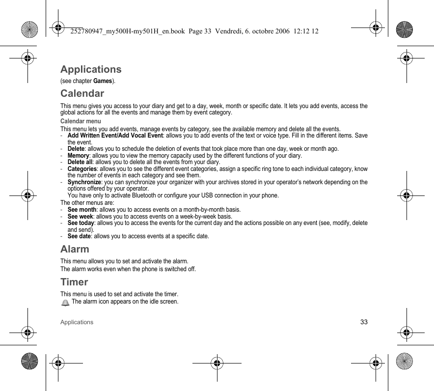 Applications 33Applications(see chapter Games).CalendarThis menu gives you access to your diary and get to a day, week, month or specific date. It lets you add events, access the global actions for all the events and manage them by event category.Calendar menuThis menu lets you add events, manage events by category, see the available memory and delete all the events.-Add Written Event/Add Vocal Event: allows you to add events of the text or voice type. Fill in the different items. Save the event.-Delete: allows you to schedule the deletion of events that took place more than one day, week or month ago.-Memory: allows you to view the memory capacity used by the different functions of your diary.-Delete all: allows you to delete all the events from your diary.-Categories: allows you to see the different event categories, assign a specific ring tone to each individual category, know the number of events in each category and see them.-Synchronize: you can synchronize your organizer with your archives stored in your operator’s network depending on the options offered by your operator. You have only to activate Bluetooth or configure your USB connection in your phone.The other menus are:-See month: allows you to access events on a month-by-month basis.-See week: allows you to access events on a week-by-week basis.-See today: allows you to access the events for the current day and the actions possible on any event (see, modify, delete and send).-See date: allows you to access events at a specific date.AlarmThis menu allows you to set and activate the alarm.The alarm works even when the phone is switched off.TimerThis menu is used to set and activate the timer. The alarm icon appears on the idle screen.252780947_my500H-my501H_en.book  Page 33  Vendredi, 6. octobre 2006  12:12 12