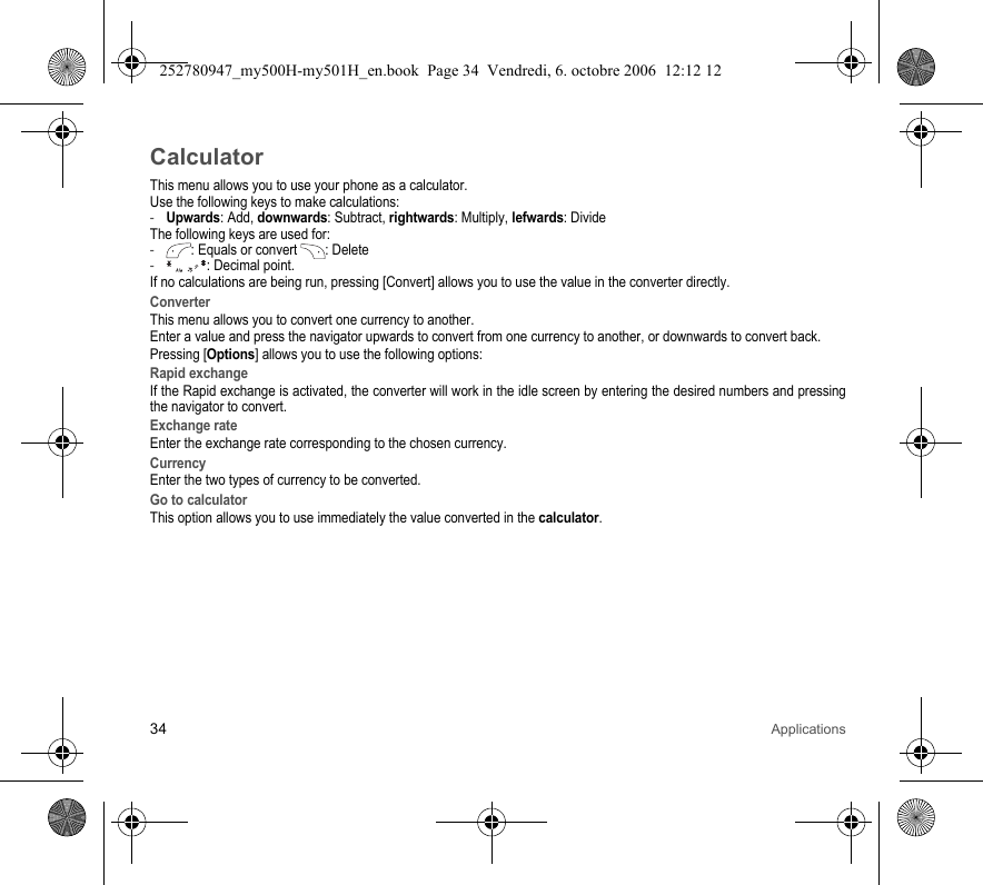 34 ApplicationsCalculatorThis menu allows you to use your phone as a calculator.Use the following keys to make calculations:-Upwards: Add, downwards: Subtract, rightwards: Multiply, lefwards: DivideThe following keys are used for:-: Equals or convert : Delete- : Decimal point.If no calculations are being run, pressing [Convert] allows you to use the value in the converter directly.ConverterThis menu allows you to convert one currency to another.Enter a value and press the navigator upwards to convert from one currency to another, or downwards to convert back.Pressing [Options] allows you to use the following options:Rapid exchangeIf the Rapid exchange is activated, the converter will work in the idle screen by entering the desired numbers and pressing the navigator to convert.Exchange rateEnter the exchange rate corresponding to the chosen currency.CurrencyEnter the two types of currency to be converted.Go to calculatorThis option allows you to use immediately the value converted in the calculator.252780947_my500H-my501H_en.book  Page 34  Vendredi, 6. octobre 2006  12:12 12