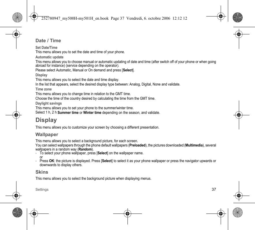 Settings 37Date / TimeSet Date/TimeThis menu allows you to set the date and time of your phone.Automatic updateThis menu allows you to choose manual or automatic updating of date and time (after switch off of your phone or when going abroad for instance) (service depending on the operator).Please select Automatic, Manual or On demand and press [Select].DisplayThis menu allows you to select the date and time display.In the list that appears, select the desired display type between: Analog, Digital, None and validate.Time zoneThis menu allows you to change time in relation to the GMT time.Choose the time of the country desired by calculating the time from the GMT time.Daylight savingsThis menu allows you to set your phone to the summer/winter time.Select 1 h, 2 h Summer time or Winter time depending on the season, and validate.DisplayThis menu allows you to customize your screen by choosing a different presentation.WallpaperThis menu allows you to select a background picture, for each screen.You can select wallpapers through the phone default wallpapers (Preloaded), the pictures downloaded (Multimedia), several wallpapers in a random way (Random). -To select your phone wallpaper, press [Select] on the wallpaper name. or-Press OK: the picture is displayed. Press [Select] to select it as your phone wallpaper or press the navigator upwards or downwards to display others.SkinsThis menu allows you to select the background picture when displaying menus.252780947_my500H-my501H_en.book  Page 37  Vendredi, 6. octobre 2006  12:12 12