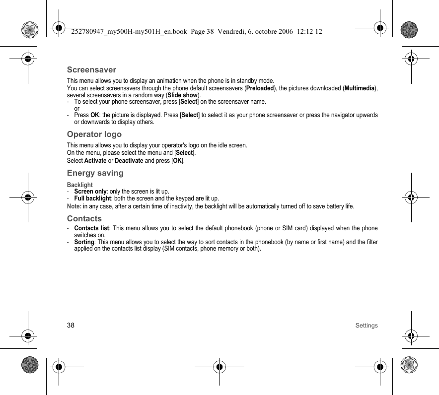 38 SettingsScreensaverThis menu allows you to display an animation when the phone is in standby mode.You can select screensavers through the phone default screensavers (Preloaded), the pictures downloaded (Multimedia), several screensavers in a random way (Slide show). -To select your phone screensaver, press [Select] on the screensaver name. or-Press OK: the picture is displayed. Press [Select] to select it as your phone screensaver or press the navigator upwards or downwards to display others.Operator logoThis menu allows you to display your operator&apos;s logo on the idle screen.On the menu, please select the menu and [Select].Select Activate or Deactivate and press [OK].Energy savingBacklight-Screen only: only the screen is lit up.-Full backlight: both the screen and the keypad are lit up.Note: in any case, after a certain time of inactivity, the backlight will be automatically turned off to save battery life.Contacts-Contacts list: This menu allows you to select the default phonebook (phone or SIM card) displayed when the phone switches on.-Sorting: This menu allows you to select the way to sort contacts in the phonebook (by name or first name) and the filter applied on the contacts list display (SIM contacts, phone memory or both).252780947_my500H-my501H_en.book  Page 38  Vendredi, 6. octobre 2006  12:12 12