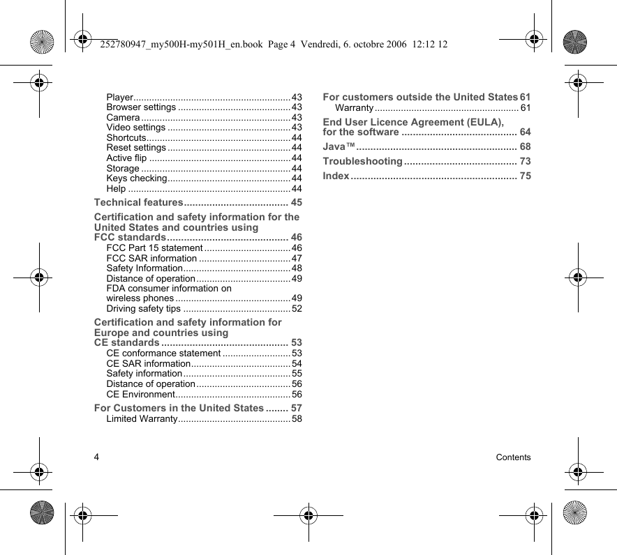 4ContentsPlayer............................................................ 43Browser settings ........................................... 43Camera ......................................................... 43Video settings ............................................... 43Shortcuts....................................................... 44Reset settings ............................................... 44Active flip ......................................................44Storage ......................................................... 44Keys checking...............................................44Help .............................................................. 44Technical features..................................... 45Certification and safety information for the United States and countries using FCC standards........................................... 46FCC Part 15 statement .................................46FCC SAR information ................................... 47Safety Information......................................... 48Distance of operation.................................... 49FDA consumer information on wireless phones ............................................ 49Driving safety tips .........................................52Certification and safety information for Europe and countries using CE standards ............................................. 53CE conformance statement .......................... 53CE SAR information...................................... 54Safety information......................................... 55Distance of operation.................................... 56CE Environment............................................ 56For Customers in the United States ........ 57Limited Warranty........................................... 58For customers outside the United States 61Warranty ....................................................... 61End User Licence Agreement (EULA), for the software ......................................... 64Java™......................................................... 68Troubleshooting ........................................ 73Index ........................................................... 75252780947_my500H-my501H_en.book  Page 4  Vendredi, 6. octobre 2006  12:12 12