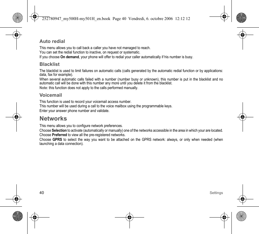 40 SettingsAuto redialThis menu allows you to call back a caller you have not managed to reach.You can set the redial function to inactive, on request or systematic.If you choose On demand, your phone will offer to redial your caller automatically if his number is busy.BlacklistThe blacklist is used to limit failures on automatic calls (calls generated by the automatic redial function or by applications: data, fax for example).When several automatic calls failed with a number (number busy or unknown), this number is put in the blacklist and no automatic call will be done with this number any more until you delete it from the blacklist.Note: this function does not apply to the calls performed manually.VoicemailThis function is used to record your voicemail access number.This number will be used during a call to the voice mailbox using the programmable keys.Enter your answer phone number and validate.NetworksThis menu allows you to configure network preferences.Choose Selection to activate (automatically or manually) one of the networks accessible in the area in which your are located.Choose Preferred to view all the pre-registered networks.Choose GPRS to select the way you want to be attached on the GPRS network: always, or only when needed (when launching a data connection).252780947_my500H-my501H_en.book  Page 40  Vendredi, 6. octobre 2006  12:12 12