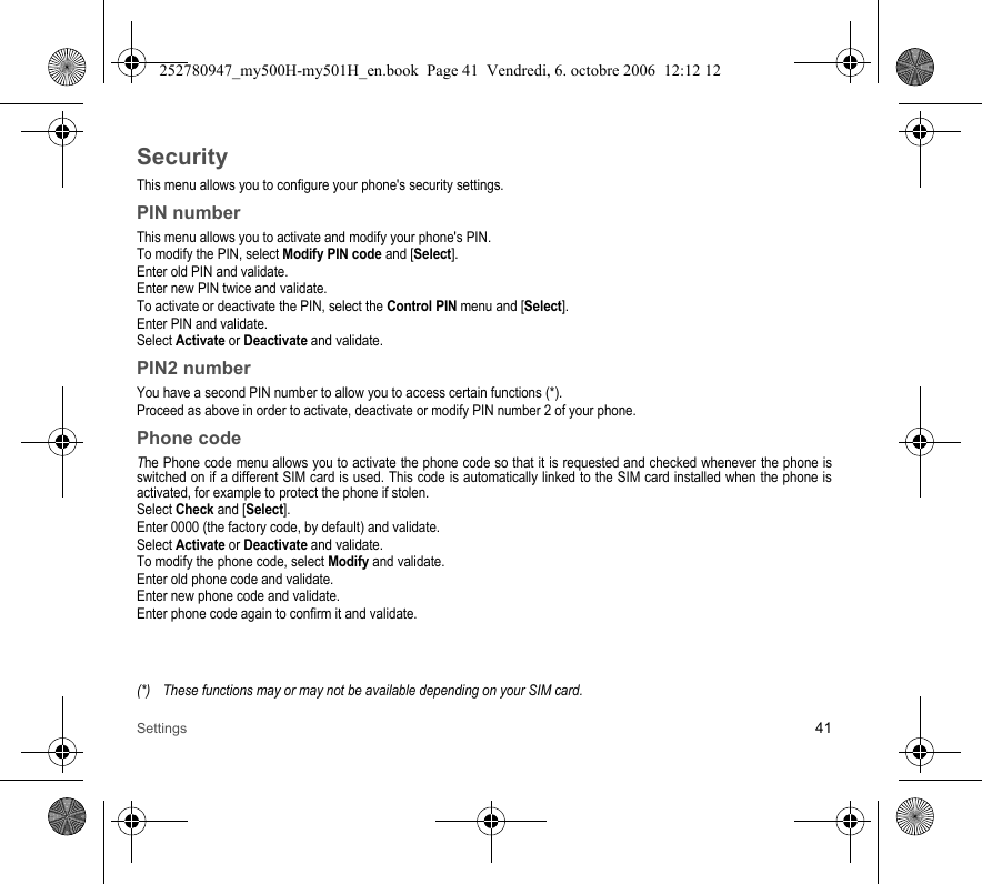 Settings 41SecurityThis menu allows you to configure your phone&apos;s security settings.PIN numberThis menu allows you to activate and modify your phone&apos;s PIN.To modify the PIN, select Modify PIN code and [Select].Enter old PIN and validate.Enter new PIN twice and validate.To activate or deactivate the PIN, select the Control PIN menu and [Select].Enter PIN and validate. Select Activate or Deactivate and validate.PIN2 numberYou have a second PIN number to allow you to access certain functions (*).Proceed as above in order to activate, deactivate or modify PIN number 2 of your phone.Phone codeThe Phone code menu allows you to activate the phone code so that it is requested and checked whenever the phone is switched on if a different SIM card is used. This code is automatically linked to the SIM card installed when the phone is activated, for example to protect the phone if stolen.Select Check and [Select].Enter 0000 (the factory code, by default) and validate. Select Activate or Deactivate and validate.To modify the phone code, select Modify and validate.Enter old phone code and validate.Enter new phone code and validate.Enter phone code again to confirm it and validate.(*) These functions may or may not be available depending on your SIM card.252780947_my500H-my501H_en.book  Page 41  Vendredi, 6. octobre 2006  12:12 12