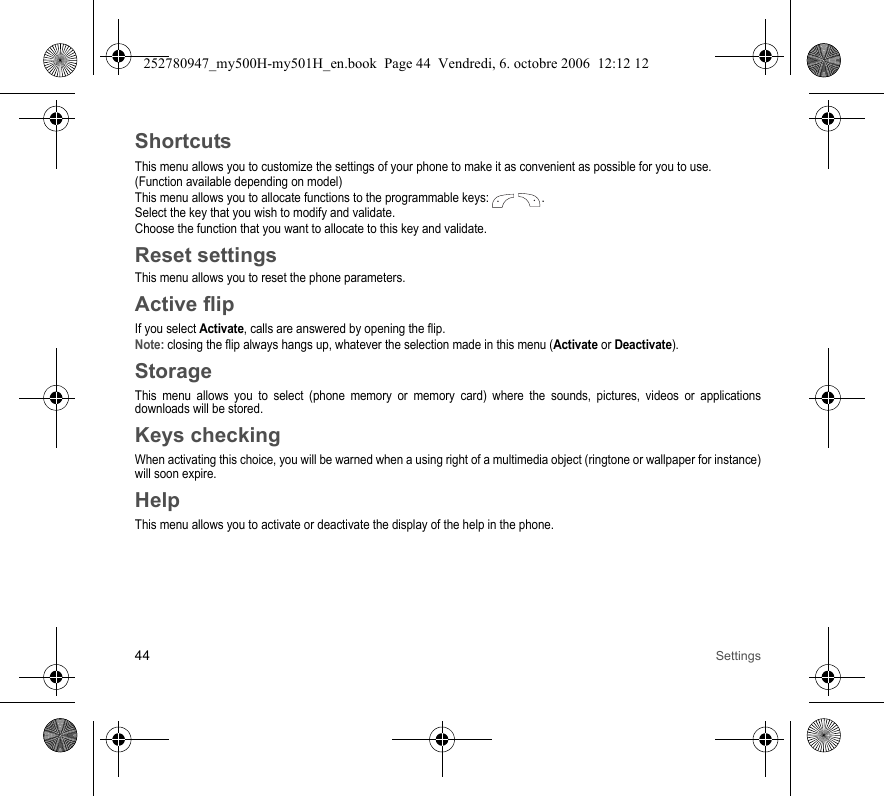 44 SettingsShortcutsThis menu allows you to customize the settings of your phone to make it as convenient as possible for you to use.(Function available depending on model)This menu allows you to allocate functions to the programmable keys:  .Select the key that you wish to modify and validate.Choose the function that you want to allocate to this key and validate.Reset settingsThis menu allows you to reset the phone parameters.Active flipIf you select Activate, calls are answered by opening the flip.Note: closing the flip always hangs up, whatever the selection made in this menu (Activate or Deactivate).StorageThis menu allows you to select (phone memory or memory card) where the sounds, pictures, videos or applications downloads will be stored.Keys checkingWhen activating this choice, you will be warned when a using right of a multimedia object (ringtone or wallpaper for instance) will soon expire.HelpThis menu allows you to activate or deactivate the display of the help in the phone.252780947_my500H-my501H_en.book  Page 44  Vendredi, 6. octobre 2006  12:12 12