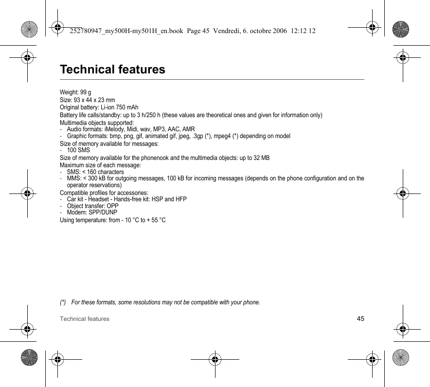 Technical features 45Technical featuresWeight: 99 gSize: 93 x 44 x 23 mmOriginal battery: Li-ion 750 mAhBattery life calls/standby: up to 3 h/250 h (these values are theoretical ones and given for information only)Multimedia objects supported:-Audio formats: iMelody, Midi, wav, MP3, AAC, AMR-Graphic formats: bmp, png, gif, animated gif, jpeg, .3gp (*), mpeg4 (*) depending on modelSize of memory available for messages:-100 SMSSize of memory available for the phonenook and the multimedia objects: up to 32 MBMaximum size of each message:-SMS: &lt; 160 characters-MMS: &lt; 300 kB for outgoing messages, 100 kB for incoming messages (depends on the phone configuration and on the operator reservations)Compatible profiles for accessories:-Car kit - Headset - Hands-free kit: HSP and HFP-Object transfer: OPP-Modem: SPP/DUNPUsing temperature: from - 10 °C to + 55 °C(*) For these formats, some resolutions may not be compatible with your phone.252780947_my500H-my501H_en.book  Page 45  Vendredi, 6. octobre 2006  12:12 12