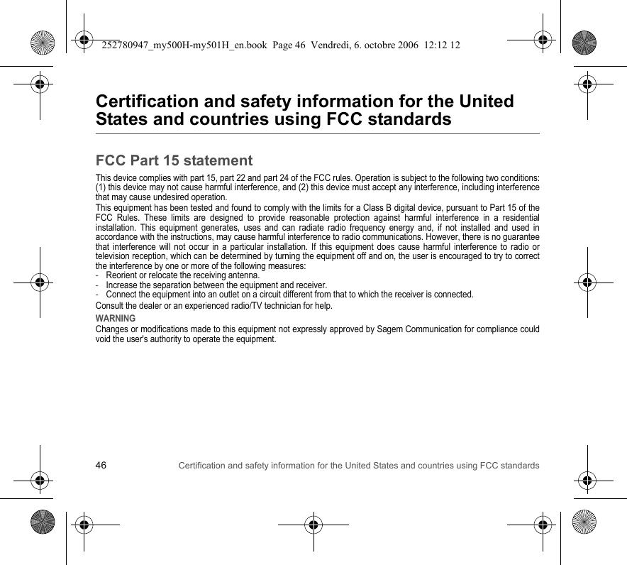 46 Certification and safety information for the United States and countries using FCC standardsCertification and safety information for the United States and countries using FCC standardsFCC Part 15 statementThis device complies with part 15, part 22 and part 24 of the FCC rules. Operation is subject to the following two conditions: (1) this device may not cause harmful interference, and (2) this device must accept any interference, including interference that may cause undesired operation.This equipment has been tested and found to comply with the limits for a Class B digital device, pursuant to Part 15 of the FCC Rules. These limits are designed to provide reasonable protection against harmful interference in a residential installation. This equipment generates, uses and can radiate radio frequency energy and, if not installed and used in accordance with the instructions, may cause harmful interference to radio communications. However, there is no guarantee that interference will not occur in a particular installation. If this equipment does cause harmful interference to radio or television reception, which can be determined by turning the equipment off and on, the user is encouraged to try to correct the interference by one or more of the following measures:-Reorient or relocate the receiving antenna.-Increase the separation between the equipment and receiver.-Connect the equipment into an outlet on a circuit different from that to which the receiver is connected.Consult the dealer or an experienced radio/TV technician for help.WARNINGChanges or modifications made to this equipment not expressly approved by Sagem Communication for compliance could void the user&apos;s authority to operate the equipment.252780947_my500H-my501H_en.book  Page 46  Vendredi, 6. octobre 2006  12:12 12