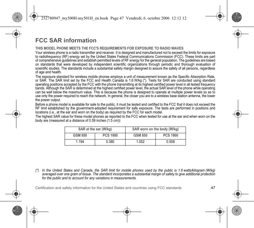 Certification and safety information for the United States and countries using FCC standards 47FCC SAR informationTHIS MODEL PHONE MEETS THE FCC&apos;S REQUIREMENTS FOR EXPOSURE TO RADIO WAVESYour wireless phone is a radio transmitter and receiver. It is designed and manufactured not to exceed the limits for exposure to radiofrequency (RF) energy set by the United States Federal Communications Commission (FCC). These limits are part of comprehensive guidelines and establish permitted levels of RF energy for the general population. The guidelines are based on standards that were developed by independent scientific organizations through periodic and thorough evaluation of scientific studies. The standards include a substantial safety margin designed to assure the safety of all persons, regardless of age and health.The exposure standard for wireless mobile phones employs a unit of measurement known as the Specific Absorption Rate, or SAR. The SAR limit set by the FCC and Health Canada is 1.6 W/kg (*). Tests for SAR are conducted using standard operating positions accepted by the FCC with the phone transmitting at its highest certified power level in all tested frequency bands. Although the SAR is determined at the highest certified power level, the actual SAR level of the phone while operating can be well below the maximum value. This is because the phone is designed to operate at multiple power levels so as to use only the power required to reach the network. In general, the closer you are to a wireless base station antenna, the lower the power output.Before a phone model is available for sale to the public, it must be tested and certified to the FCC that it does not exceed the RF limit established by the government-adopted requirement for safe exposure. The tests are performed in positions and locations (i.e., at the ear and worn on the body) as required by the FCC for each model.The highest SAR value for these model phones as reported to the FCC when tested for use at the ear and when worn on the body are (measured at a distance of 0.59 inches (1.5 cm)):(*) In the United States and Canada, the SAR limit for mobile phones used by the public is 1.6 watts/kilogram (W/kg) averaged over one gram of tissue. The standard incorporates a substantial margin of safety to give additional protection for the public and to account for any variations in measurements.SAR at the ear (W/kg) SAR worn on the body (W/kg)GSM 850 PCS 1900 GSM 850 PCS 19001.194 0.380 1.052 0.508252780947_my500H-my501H_en.book  Page 47  Vendredi, 6. octobre 2006  12:12 12