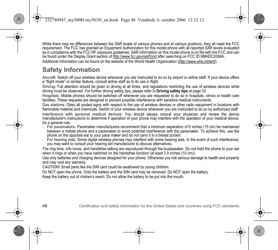 48 Certification and safety information for the United States and countries using FCC standardsWhile there may be differences between the SAR levels of various phones and at various positions, they all meet the FCC requirement. The FCC has granted an Equipment Authorization for this model phone with all reported SAR levels evaluated as in compliance with the FCC RF exposure guidelines. SAR information on this model phone is on file with the FCC and can be found under the Display Grant section of http://www.fcc.gov/oet/fccid after searching on FCC ID M9HDC2006A.Additional Information can be found on the website of the World Health Organization (http://www.who.int/emf).Safety InformationAircraft: Switch off your wireless device whenever you are instructed to do so by airport or airline staff. If your device offers a “flight mode” or similar feature, consult airline staff as to its use in flight.Driving: Full attention should be given to driving at all times, and regulations restricting the use of wireless devices while driving must be observed. For further driving safety tips, please refer to Driving safety tips at page 52.Hospitals: Mobile phones should be switched off whenever you are requested to do so in hospitals, clinics or health care facilities. These requests are designed to prevent possible interference with sensitive medical instruments.Gas stations: Obey all posted signs with respect to the use of wireless devices or other radio equipment in locations with flammable material and chemicals. Switch of your wireless device whenever you are instructed to do so by authorized staff.Interference with personal medical devices: You should always consult your physician and review the device manufacturer&apos;s instructions to determine if operation of your phone may interfere with the operation of your medical device. As a general rule:-For pacemakers: Pacemaker manufacturers recommend that a minimum separation of 6 inches (15 cm) be maintained between a mobile phone and a pacemaker to avoid potential interference with the pacemaker. To achieve this, use the phone on the opposite ear to your pace maker and do not carry it in a breast pocket.-For hearing aids: Some digital wireless phones may interfere with some hearing aids. In the event of such interference, you may want to consult your hearing aid manufacturer to discuss alternatives.The ring tone, info tones, and handsfree talking are reproduced through the loudspeaker. Do not hold the phone to your ear when it rings or when you have switched on the handsfree function (at least 3.9 inches (10 cm)).Use only batteries and charging devices designed for your phone. Otherwise you risk serious damage to health and property and may void any warranty.CAUTION! Small parts like the SIM card could be swallowed by young children.Do NOT open the phone. Only the battery and the SIM card may be removed. Do NOT open the battery.Keep the battery out of chidren’s reach. Do not allow the battery to be put into the mouth.252780947_my500H-my501H_en.book  Page 48  Vendredi, 6. octobre 2006  12:12 12