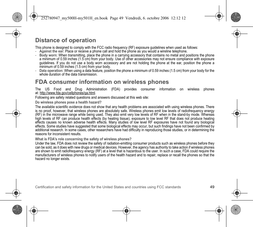 Certification and safety information for the United States and countries using FCC standards 49Distance of operationThis phone is designed to comply with the FCC radio frequency (RF) exposure guidelines when used as follows:-Against the ear: Place or receive a phone call and hold the phone as you would a wireline telephone.-Body worn: When transmitting, place the phone in a carrying accessory that contains no metal and positions the phone a minimum of 0.59 inches (1.5 cm) from your body. Use of other accessories may not ensure compliance with exposure guidelines. If you do not use a body worn accessory and are not holding the phone at the ear, position the phone a minimum of 0.59 inches (1.5 cm) from your body.-Data operation: When using a data feature, position the phone a minimum of 0.59 inches (1.5 cm) from your body for the whole duration of the data transmission.FDA consumer information on wireless phonesThe US Food and Drug Administration (FDA) provides consumer information on wireless phones at: http://www.fda.gov/cellphones/qa.html.Following are safety related questions and answers discussed at this web site:Do wireless phones pose a health hazard?The available scientific evidence does not show that any health problems are associated with using wireless phones. There is no proof, however, that wireless phones are absolutely safe. Wireless phones emit low levels of radiofrequency energy (RF) in the microwave range while being used. They also emit very low levels of RF when in the stand-by mode. Whereas high levels of RF can produce health effects (by heating tissue), exposure to low level RF that does not produce heating effects causes no known adverse health effects. Many studies of low level RF exposures have not found any biological effects. Some studies have suggested that some biological effects may occur, but such findings have not been confirmed by additional research. In some cases, other researchers have had difficulty in reproducing those studies, or in determining the reasons for inconsistent results.What is FDA&apos;s role concerning the safety of wireless phones?Under the law, FDA does not review the safety of radiation-emitting consumer products such as wireless phones before they can be sold, as it does with new drugs or medical devices. However, the agency has authority to take action if wireless phones are shown to emit radiofrequency energy (RF) at a level that is hazardous to the user. In such a case, FDA could require the manufacturers of wireless phones to notify users of the health hazard and to repair, replace or recall the phones so that the hazard no longer exists.252780947_my500H-my501H_en.book  Page 49  Vendredi, 6. octobre 2006  12:12 12