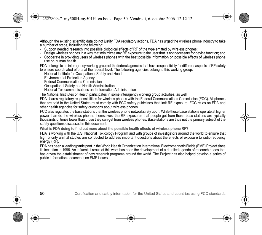 50 Certification and safety information for the United States and countries using FCC standardsAlthough the existing scientific data do not justify FDA regulatory actions, FDA has urged the wireless phone industry to take a number of steps, including the following:-Support needed research into possible biological effects of RF of the type emitted by wireless phones;-Design wireless phones in a way that minimizes any RF exposure to the user that is not necessary for device function; and-Cooperate in providing users of wireless phones with the best possible information on possible effects of wireless phone use on human health.FDA belongs to an interagency working group of the federal agencies that have responsibility for different aspects of RF safety to ensure coordinated efforts at the federal level. The following agencies belong to this working group:-National Institute for Occupational Safety and Health-Environmental Protection Agency-Federal Communications Commission-Occupational Safety and Health Administration-National Telecommunications and Information AdministrationThe National Institutes of Health participates in some interagency working group activities, as well.FDA shares regulatory responsibilities for wireless phones with the Federal Communications Commission (FCC). All phones that are sold in the United States must comply with FCC safety guidelines that limit RF exposure. FCC relies on FDA and other health agencies for safety questions about wireless phones.FCC also regulates the base stations that the wireless phone networks rely upon. While these base stations operate at higher power than do the wireless phones themselves, the RF exposures that people get from these base stations are typically thousands of times lower than those they can get from wireless phones. Base stations are thus not the primary subject of the safety questions discussed in this document.What is FDA doing to find out more about the possible health effects of wireless phone RF?FDA is working with the U.S. National Toxicology Program and with groups of investigators around the world to ensure that high priority animal studies are conducted to address important questions about the effects of exposure to radiofrequency energy (RF).FDA has been a leading participant in the World Health Organization International Electromagnetic Fields (EMF) Project since its inception in 1996. An influential result of this work has been the development of a detailed agenda of research needs that has driven the establishment of new research programs around the world. The Project has also helped develop a series of public information documents on EMF issues.252780947_my500H-my501H_en.book  Page 50  Vendredi, 6. octobre 2006  12:12 12