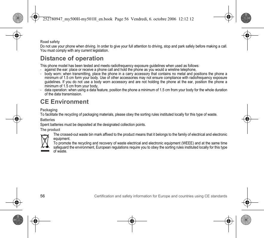 56 Certification and safety information for Europe and countries using CE standardsRoad safetyDo not use your phone when driving. In order to give your full attention to driving, stop and park safely before making a call. You must comply with any current legislation.Distance of operationThis phone model has been tested and meets radiofrequency exposure guidelines when used as follows:-against the ear: place or receive a phone call and hold the phone as you would a wireline telephone,-body worn: when transmitting, place the phone in a carry accessory that contains no metal and positions the phone a minimum of 1.5 cm form your body. Use of other accessories may not ensure compliance with radiofrequency exposure guidelines. If you do not use a body worn accessory and are not holding the phone at the ear, position the phone a minimum of 1.5 cm from your body,-data operation: when using a data feature, position the phone a minimum of 1.5 cm from your body for the whole duration of the data transmission.CE EnvironmentPackagingTo facilitate the recycling of packaging materials, please obey the sorting rules instituted locally for this type of waste.BatteriesSpent batteries must be deposited at the designated collection points.The productThe crossed-out waste bin mark affixed to the product means that it belongs to the family of electrical and electronic equipment.To promote the recycling and recovery of waste electrical and electronic equipment (WEEE) and at the same time safeguard the environment, European regulations require you to obey the sorting rules instituted locally for this type of waste.252780947_my500H-my501H_en.book  Page 56  Vendredi, 6. octobre 2006  12:12 12