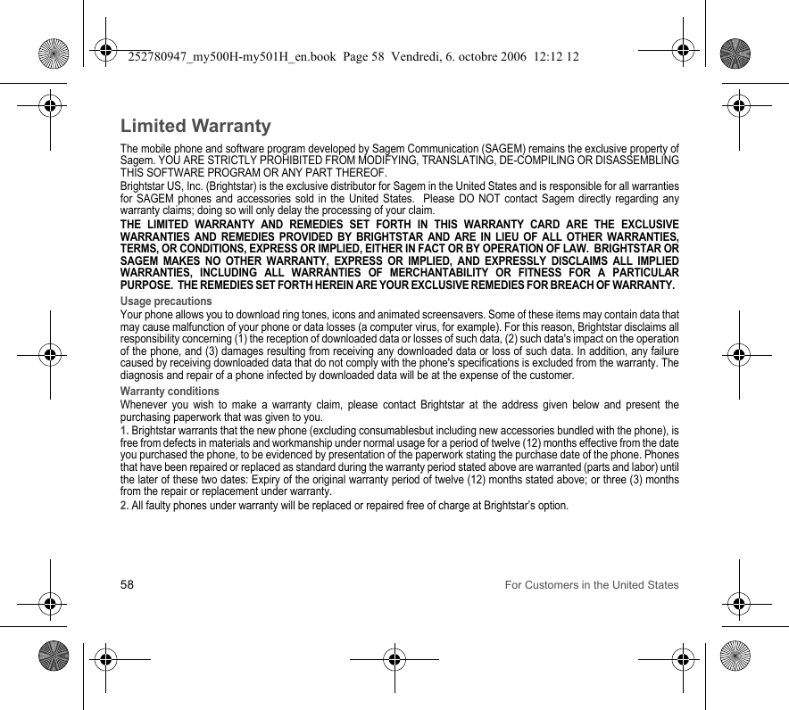 58 For Customers in the United StatesLimited WarrantyThe mobile phone and software program developed by Sagem Communication (SAGEM) remains the exclusive property of Sagem. YOU ARE STRICTLY PROHIBITED FROM MODIFYING, TRANSLATING, DE-COMPILING OR DISASSEMBLING THIS SOFTWARE PROGRAM OR ANY PART THEREOF.Brightstar US, Inc. (Brightstar) is the exclusive distributor for Sagem in the United States and is responsible for all warranties for SAGEM phones and accessories sold in the United States.  Please DO NOT contact Sagem directly regarding any warranty claims; doing so will only delay the processing of your claim.THE LIMITED WARRANTY AND REMEDIES SET FORTH IN THIS WARRANTY CARD ARE THE EXCLUSIVE WARRANTIES AND REMEDIES PROVIDED BY BRIGHTSTAR AND ARE IN LIEU OF ALL OTHER WARRANTIES, TERMS, OR CONDITIONS, EXPRESS OR IMPLIED, EITHER IN FACT OR BY OPERATION OF LAW.  BRIGHTSTAR OR SAGEM MAKES NO OTHER WARRANTY, EXPRESS OR IMPLIED, AND EXPRESSLY DISCLAIMS ALL IMPLIED WARRANTIES, INCLUDING ALL WARRANTIES OF MERCHANTABILITY OR FITNESS FOR A PARTICULAR PURPOSE.  THE REMEDIES SET FORTH HEREIN ARE YOUR EXCLUSIVE REMEDIES FOR BREACH OF WARRANTY.  Usage precautionsYour phone allows you to download ring tones, icons and animated screensavers. Some of these items may contain data that may cause malfunction of your phone or data losses (a computer virus, for example). For this reason, Brightstar disclaims all responsibility concerning (1) the reception of downloaded data or losses of such data, (2) such data&apos;s impact on the operation of the phone, and (3) damages resulting from receiving any downloaded data or loss of such data. In addition, any failure caused by receiving downloaded data that do not comply with the phone&apos;s specifications is excluded from the warranty. The diagnosis and repair of a phone infected by downloaded data will be at the expense of the customer.Warranty conditionsWhenever you wish to make a warranty claim, please contact Brightstar at the address given below and present the purchasing paperwork that was given to you. 1. Brightstar warrants that the new phone (excluding consumablesbut including new accessories bundled with the phone), is free from defects in materials and workmanship under normal usage for a period of twelve (12) months effective from the date you purchased the phone, to be evidenced by presentation of the paperwork stating the purchase date of the phone. Phones that have been repaired or replaced as standard during the warranty period stated above are warranted (parts and labor) until the later of these two dates: Expiry of the original warranty period of twelve (12) months stated above; or three (3) months from the repair or replacement under warranty.2. All faulty phones under warranty will be replaced or repaired free of charge at Brightstar’s option. 252780947_my500H-my501H_en.book  Page 58  Vendredi, 6. octobre 2006  12:12 12