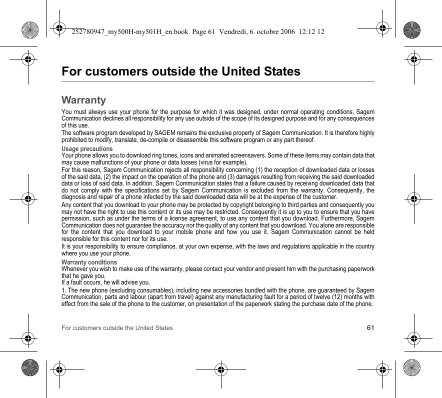 For customers outside the United States 61For customers outside the United StatesWarrantyYou must always use your phone for the purpose for which it was designed, under normal operating conditions. Sagem Communication declines all responsibility for any use outside of the scope of its designed purpose and for any consequences of this use.The software program developed by SAGEM remains the exclusive property of Sagem Communication. It is therefore highly prohibited to modify, translate, de-compile or disassemble this software program or any part thereof.Usage precautionsYour phone allows you to download ring tones, icons and animated screensavers. Some of these items may contain data that may cause malfunctions of your phone or data losses (virus for example). For this reason, Sagem Communication rejects all responsibility concerning (1) the reception of downloaded data or losses of the said data, (2) the impact on the operation of the phone and (3) damages resulting from receiving the said downloaded data or loss of said data. In addition, Sagem Communication states that a failure caused by receiving downloaded data that do not comply with the specifications set by Sagem Communication is excluded from the warranty. Consequently, the diagnosis and repair of a phone infected by the said downloaded data will be at the expense of the customer.Any content that you download to your phone may be protected by copyright belonging to third parties and consequently you may not have the right to use this content or its use may be restricted. Consequently it is up to you to ensure that you have permission, such as under the terms of a license agreement, to use any content that you download. Furthermore, Sagem Communication does not guarantee the accuracy nor the quality of any content that you download. You alone are responsible for the content that you download to your mobile phone and how you use it. Sagem Communication cannot be held responsible for this content nor for its use.It is your responsibility to ensure compliance, at your own expense, with the laws and regulations applicable in the country where you use your phone.Warranty conditionsWhenever you wish to make use of the warranty, please contact your vendor and present him with the purchasing paperwork that he gave you. If a fault occurs, he will advise you.1. The new phone (excluding consumables), including new accessories bundled with the phone, are guaranteed by Sagem Communication, parts and labour (apart from travel) against any manufacturing fault for a period of twelve (12) months with effect from the sale of the phone to the customer, on presentation of the paperwork stating the purchase date of the phone.252780947_my500H-my501H_en.book  Page 61  Vendredi, 6. octobre 2006  12:12 12