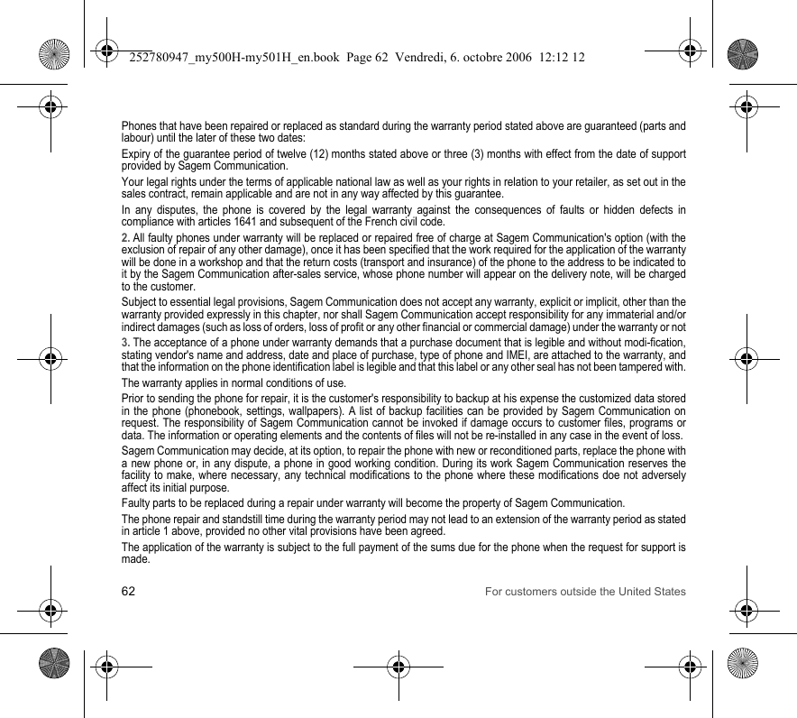 62 For customers outside the United StatesPhones that have been repaired or replaced as standard during the warranty period stated above are guaranteed (parts and labour) until the later of these two dates:Expiry of the guarantee period of twelve (12) months stated above or three (3) months with effect from the date of support provided by Sagem Communication.Your legal rights under the terms of applicable national law as well as your rights in relation to your retailer, as set out in the sales contract, remain applicable and are not in any way affected by this guarantee.In any disputes, the phone is covered by the legal warranty against the consequences of faults or hidden defects in compliance with articles 1641 and subsequent of the French civil code.2. All faulty phones under warranty will be replaced or repaired free of charge at Sagem Communication&apos;s option (with the exclusion of repair of any other damage), once it has been specified that the work required for the application of the warranty will be done in a workshop and that the return costs (transport and insurance) of the phone to the address to be indicated to it by the Sagem Communication after-sales service, whose phone number will appear on the delivery note, will be charged to the customer.Subject to essential legal provisions, Sagem Communication does not accept any warranty, explicit or implicit, other than the warranty provided expressly in this chapter, nor shall Sagem Communication accept responsibility for any immaterial and/or indirect damages (such as loss of orders, loss of profit or any other financial or commercial damage) under the warranty or not3. The acceptance of a phone under warranty demands that a purchase document that is legible and without modi-fication, stating vendor&apos;s name and address, date and place of purchase, type of phone and IMEI, are attached to the warranty, and that the information on the phone identification label is legible and that this label or any other seal has not been tampered with.The warranty applies in normal conditions of use.Prior to sending the phone for repair, it is the customer&apos;s responsibility to backup at his expense the customized data stored in the phone (phonebook, settings, wallpapers). A list of backup facilities can be provided by Sagem Communication on request. The responsibility of Sagem Communication cannot be invoked if damage occurs to customer files, programs or data. The information or operating elements and the contents of files will not be re-installed in any case in the event of loss. Sagem Communication may decide, at its option, to repair the phone with new or reconditioned parts, replace the phone with a new phone or, in any dispute, a phone in good working condition. During its work Sagem Communication reserves the facility to make, where necessary, any technical modifications to the phone where these modifications doe not adversely affect its initial purpose. Faulty parts to be replaced during a repair under warranty will become the property of Sagem Communication.The phone repair and standstill time during the warranty period may not lead to an extension of the warranty period as stated in article 1 above, provided no other vital provisions have been agreed.The application of the warranty is subject to the full payment of the sums due for the phone when the request for support is made.252780947_my500H-my501H_en.book  Page 62  Vendredi, 6. octobre 2006  12:12 12