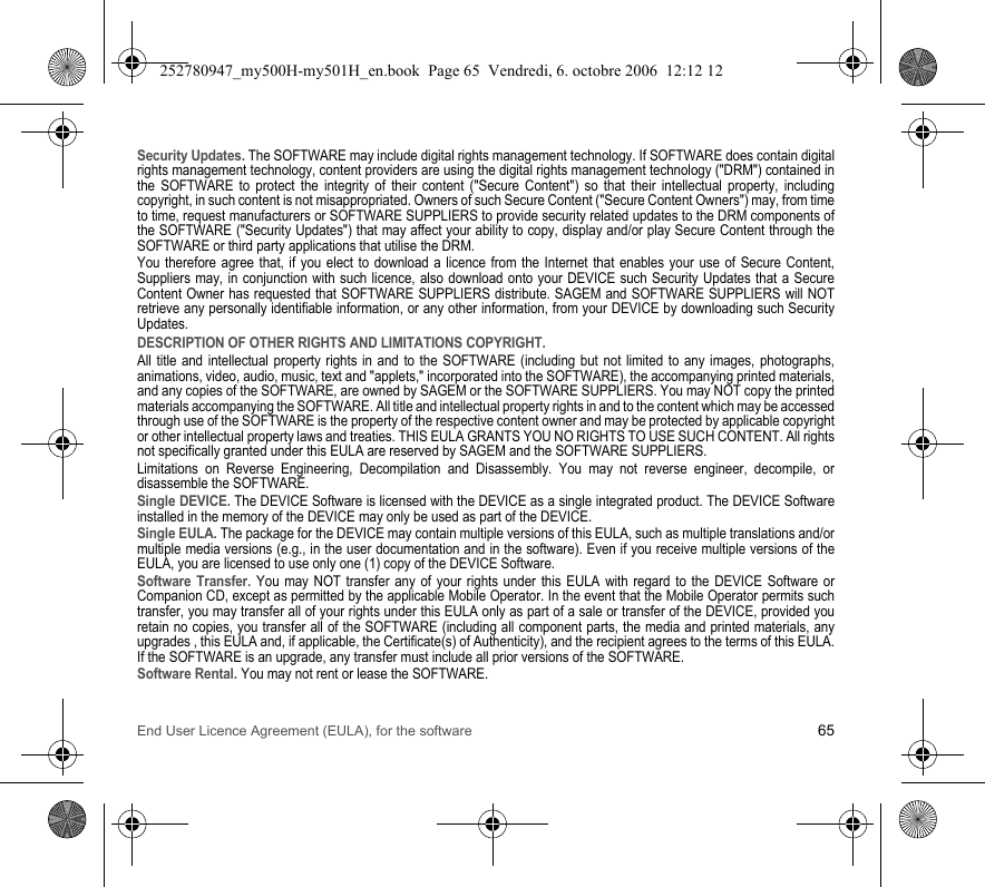 End User Licence Agreement (EULA), for the software 65Security Updates. The SOFTWARE may include digital rights management technology. If SOFTWARE does contain digital rights management technology, content providers are using the digital rights management technology (&quot;DRM&quot;) contained in the SOFTWARE to protect the integrity of their content (&quot;Secure Content&quot;) so that their intellectual property, including copyright, in such content is not misappropriated. Owners of such Secure Content (&quot;Secure Content Owners&quot;) may, from time to time, request manufacturers or SOFTWARE SUPPLIERS to provide security related updates to the DRM components of the SOFTWARE (&quot;Security Updates&quot;) that may affect your ability to copy, display and/or play Secure Content through the SOFTWARE or third party applications that utilise the DRM.You therefore agree that, if you elect to download a licence from the Internet that enables your use of Secure Content, Suppliers may, in conjunction with such licence, also download onto your DEVICE such Security Updates that a Secure Content Owner has requested that SOFTWARE SUPPLIERS distribute. SAGEM and SOFTWARE SUPPLIERS will NOT retrieve any personally identifiable information, or any other information, from your DEVICE by downloading such Security Updates.DESCRIPTION OF OTHER RIGHTS AND LIMITATIONS COPYRIGHT.All title and intellectual property rights in and to the SOFTWARE (including but not limited to any images, photographs, animations, video, audio, music, text and &quot;applets,&quot; incorporated into the SOFTWARE), the accompanying printed materials, and any copies of the SOFTWARE, are owned by SAGEM or the SOFTWARE SUPPLIERS. You may NOT copy the printed materials accompanying the SOFTWARE. All title and intellectual property rights in and to the content which may be accessed through use of the SOFTWARE is the property of the respective content owner and may be protected by applicable copyright or other intellectual property laws and treaties. THIS EULA GRANTS YOU NO RIGHTS TO USE SUCH CONTENT. All rights not specifically granted under this EULA are reserved by SAGEM and the SOFTWARE SUPPLIERS.Limitations on Reverse Engineering, Decompilation and Disassembly. You may not reverse engineer, decompile, or disassemble the SOFTWARE.Single DEVICE. The DEVICE Software is licensed with the DEVICE as a single integrated product. The DEVICE Software installed in the memory of the DEVICE may only be used as part of the DEVICE.Single EULA. The package for the DEVICE may contain multiple versions of this EULA, such as multiple translations and/or multiple media versions (e.g., in the user documentation and in the software). Even if you receive multiple versions of the EULA, you are licensed to use only one (1) copy of the DEVICE Software.Software Transfer. You may NOT transfer any of your rights under this EULA with regard to the DEVICE Software or Companion CD, except as permitted by the applicable Mobile Operator. In the event that the Mobile Operator permits such transfer, you may transfer all of your rights under this EULA only as part of a sale or transfer of the DEVICE, provided you retain no copies, you transfer all of the SOFTWARE (including all component parts, the media and printed materials, any upgrades , this EULA and, if applicable, the Certificate(s) of Authenticity), and the recipient agrees to the terms of this EULA. If the SOFTWARE is an upgrade, any transfer must include all prior versions of the SOFTWARE.Software Rental. You may not rent or lease the SOFTWARE.252780947_my500H-my501H_en.book  Page 65  Vendredi, 6. octobre 2006  12:12 12