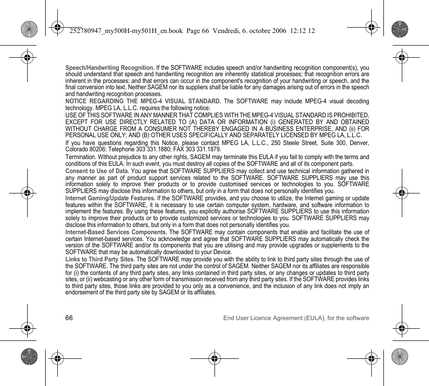 66 End User Licence Agreement (EULA), for the softwareSpeech/Handwriting Recognition. If the SOFTWARE includes speech and/or handwriting recognition component(s), you should understand that speech and handwriting recognition are inherently statistical processes; that recognition errors are inherent in the processes; and that errors can occur in the component&apos;s recognition of your handwriting or speech, and the final conversion into text. Neither SAGEM nor its suppliers shall be liable for any damages arising out of errors in the speech and handwriting recognition processes.NOTICE REGARDING THE MPEG-4 VISUAL STANDARD. The SOFTWARE may include MPEG-4 visual decoding technology. MPEG LA, L.L.C. requires the following notice:USE OF THIS SOFTWARE IN ANY MANNER THAT COMPLIES WITH THE MPEG-4 VISUAL STANDARD IS PROHIBITED, EXCEPT FOR USE DIRECTLY RELATED TO (A) DATA OR INFORMATION (i) GENERATED BY AND OBTAINED WITHOUT CHARGE FROM A CONSUMER NOT THEREBY ENGAGED IN A BUSINESS ENTERPRISE, AND (ii) FOR PERSONAL USE ONLY; AND (B) OTHER USES SPECIFICALLY AND SEPARATELY LICENSED BY MPEG LA, L.L.C.If you have questions regarding this Notice, please contact MPEG LA, L.L.C., 250 Steele Street, Suite 300, Denver, Colorado 80206; Telephone 303 331.1880; FAX 303 331.1879.Termination. Without prejudice to any other rights, SAGEM may terminate this EULA if you fail to comply with the terms and conditions of this EULA. In such event, you must destroy all copies of the SOFTWARE and all of its component parts.Consent to Use of Data. You agree that SOFTWARE SUPPLIERS may collect and use technical information gathered in any manner as part of product support services related to the SOFTWARE. SOFTWARE SUPPLIERS may use this information solely to improve their products or to provide customised services or technologies to you. SOFTWARE SUPPLIERS may disclose this information to others, but only in a form that does not personally identifies you.Internet Gaming/Update Features. If the SOFTWARE provides, and you choose to utilize, the Internet gaming or update features within the SOFTWARE, it is necessary to use certain computer system, hardware, and software information to implement the features. By using these features, you explicitly authorise SOFTWARE SUPPLIERS to use this information solely to improve their products or to provide customized services or technologies to you. SOFTWARE SUPPLIERS may disclose this information to others, but only in a form that does not personally identifies you.Internet-Based Services Components. The SOFTWARE may contain components that enable and facilitate the use of certain Internet-based services. You acknowledge and agree that SOFTWARE SUPPLIERS may automatically check the version of the SOFTWARE and/or its components that you are utilising and may provide upgrades or supplements to the SOFTWARE that may be automatically downloaded to your Device.Links to Third Party Sites. The SOFTWARE may provide you with the ability to link to third party sites through the use of the SOFTWARE. The third party sites are not under the control of SAGEM. Neither SAGEM nor its affiliates are responsible for (i) the contents of any third party sites, any links contained in third party sites, or any changes or updates to third party sites, or (ii) webcasting or any other form of transmission received from any third party sites. If the SOFTWARE provides links to third party sites, those links are provided to you only as a convenience, and the inclusion of any link does not imply an endorsement of the third party site by SAGEM or its affiliates.252780947_my500H-my501H_en.book  Page 66  Vendredi, 6. octobre 2006  12:12 12