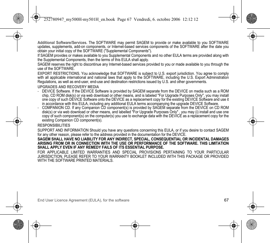 End User Licence Agreement (EULA), for the software 67Additional Software/Services. The SOFTWARE may permit SAGEM to provide or make available to you SOFTWARE updates, supplements, add-on components, or Internet-based services components of the SOFTWARE after the date you obtain your initial copy of the SOFTWARE (&quot;Supplemental Components&quot;).If SAGEM provides or makes available to you Supplemental Components and no other EULA terms are provided along with the Supplemental Components, then the terms of this EULA shall apply.SAGEM reserves the right to discontinue any Internet-based services provided to you or made available to you through the use of the SOFTWARE.EXPORT RESTRICTIONS. You acknowledge that SOFTWARE is subject to U.S. export jurisdiction. You agree to comply with all applicable international and national laws that apply to the SOFTWARE, including the U.S. Export Administration Regulations, as well as end-user, end-use and destination restrictions issued by U.S. and other governments.UPGRADES AND RECOVERY MEDIA-DEVICE Software. If the DEVICE Software is provided by SAGEM separate from the DEVICE on media such as a ROM chip, CD ROM disk(s) or via web download or other means, and is labeled &quot;For Upgrade Purposes Only&quot;, you may install one copy of such DEVICE Software onto the DEVICE as a replacement copy for the existing DEVICE Software and use it in accordance with this EULA, including any additional EULA terms accompanying the upgrade DEVICE Software.-COMPANION CD. If any Companion CD component(s) is provided by SAGEM separate from the DEVICE on CD ROM disk(s) or via web download or other means, and labelled &quot;For Upgrade Purposes Only&quot; , you may (i) install and use one copy of such component(s) on the computer(s) you use to exchange data with the DEVICE as a replacement copy for the existing Companion CD component(s).RESPONSIBILITIESSUPPORT AND INFORMATION Should you have any questions concerning this EULA, or if you desire to contact SAGEM for any other reason, please refer to the address provided in the documentation for the DEVICE.SAGEM SHALL HAVE NO LIABILITY FOR ANY INDIRECT, SPECIAL, CONSEQUENTIAL OR INCIDENTAL DAMAGES ARISING FROM OR IN CONNECTION WITH THE USE OR PERFORMANCE OF THE SOFTWARE. THIS LIMITATION SHALL APPLY EVEN IF ANY REMEDY FAILS OF ITS ESSENTIAL PURPOSE.FOR APPLICABLE LIMITED WARRANTIES AND SPECIAL PROVISIONS PERTAINING TO YOUR PARTICULAR JURISDICTION, PLEASE REFER TO YOUR WARRANTY BOOKLET INCLUDED WITH THIS PACKAGE OR PROVIDED WITH THE SOFTWARE PRINTED MATERIALS.252780947_my500H-my501H_en.book  Page 67  Vendredi, 6. octobre 2006  12:12 12