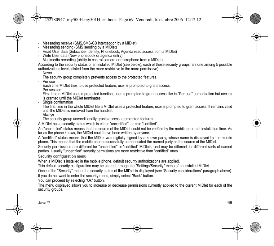 Java™ 69-Messaging receive (SMS,SMS-CB interception by a MIDlet)-Messaging sending (SMS sending by a MIDlet)-Read User data (Subscriber identity, Phonebook, Agenda read access from a MIDlet)-Write User data (New phonebook or agenda entry)-Multimedia recording (ability to control camera or microphone from a MIDlet)According to the security status of an installed MIDlet (see below), each of these security groups has one among 5 possible authorizations levels (listed from the more restrictive to the more permissive):-Never The security group completely prevents access to the protected features.-Per use Each time MIDlet tries to use protected feature, user is prompted to grant access.-Per session First time a MIDlet uses a protected function, user is prompted to grant access like in &quot;Per use&quot; authorization but access is granted until the MIDlet terminates.-Single confirmation The first time in the whole MIDlet life a MIDlet uses a protected feature, user is prompted to grant access. It remains valid until the MIDlet is removed from the handset.-Always The security group unconditionally grants access to protected features.A MIDlet has a security status which is either &quot;uncertified&quot;, or else &quot;certified&quot;.An &quot;uncertified&quot; status means that the source of the MIDlet could not be verified by the mobile phone at installation time. As far as the phone knows, the MIDlet could have been written by anyone.A &quot;certified&quot; status means that the MIDlet was digitally signed by a known party, whose name is displayed by the mobile phone. This means that the mobile phone successfully authenticated the named party as the source of the MIDlet.Security permissions are different for &quot;uncertified&quot; or &quot;certified&quot; MIDlets, and may be different for different sorts of named parties. Usually &quot;uncertified&quot; security permisions are more restrictive than &quot;certified&quot; ones.Security configuration menuWhen a MIDlet is installed in the mobile phone, default security authorizations are applied.This default security configuration may be altered through the &quot;Settings/Security&quot; menu of an installed MIDlet.Once in the &quot;Security&quot; menu, the security status of the MIDlet is displayed (see &quot;Security considerations&quot; paragraph above).If you do not want to enter the security menu, simply select &quot;Back&quot; button.You can proceed by selecting &quot;Ok&quot; button.The menu displayed allows you to increase or decrease permissions currently applied to the current MIDlet for each of the security groups.252780947_my500H-my501H_en.book  Page 69  Vendredi, 6. octobre 2006  12:12 12