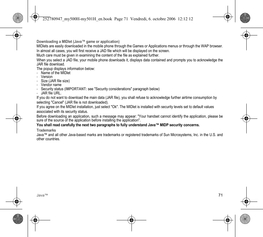 Java™ 71Downloading a MIDlet (Java™ game or application)MIDlets are easily downloaded in the mobile phone through the Games or Applications menus or through the WAP browser.In almost all cases, you will first receive a JAD file which will be displayed on the screen.Much care must be given in examining the content of the file as explained further.When you select a JAD file, your mobile phone downloads it, displays data contained and prompts you to acknowledge the JAR file download.The popup displays information below:-Name of the MIDlet-Version-Size (JAR file size)-Vendor name-Security status (IMPORTANT: see &quot;Security considerations&quot; paragraph below)-JAR file URL.If you do not want to download the main data (JAR file), you shall refuse to acknowledge further airtime consumption byselecting &quot;Cancel&quot; (JAR file is not downloaded).If you agree on the MIDlet installation, just select &quot;Ok&quot;. The MIDlet is installed with security levels set to default valuesassociated with its security status.Before downloading an application, such a message may appear: &quot;Your handset cannot identify the application, please be sure of the source of the application before installing the application&quot;.You shall read carefully the next two paragraphs to fully understand Java™ MIDP security concerns.TrademarksJava™ and all other Java-based marks are trademarks or registered trademarks of Sun Microsystems, Inc. in the U.S. and other countries.252780947_my500H-my501H_en.book  Page 71  Vendredi, 6. octobre 2006  12:12 12