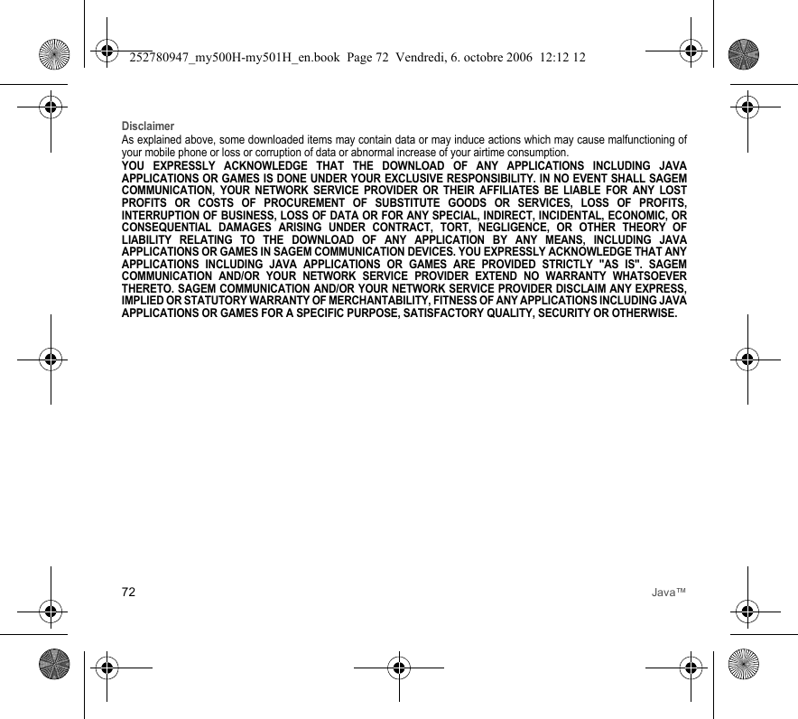 72 Java™DisclaimerAs explained above, some downloaded items may contain data or may induce actions which may cause malfunctioning of your mobile phone or loss or corruption of data or abnormal increase of your airtime consumption.YOU EXPRESSLY ACKNOWLEDGE THAT THE DOWNLOAD OF ANY APPLICATIONS INCLUDING JAVA APPLICATIONS OR GAMES IS DONE UNDER YOUR EXCLUSIVE RESPONSIBILITY. IN NO EVENT SHALL SAGEM COMMUNICATION, YOUR NETWORK SERVICE PROVIDER OR THEIR AFFILIATES BE LIABLE FOR ANY LOST PROFITS OR COSTS OF PROCUREMENT OF SUBSTITUTE GOODS OR SERVICES, LOSS OF PROFITS, INTERRUPTION OF BUSINESS, LOSS OF DATA OR FOR ANY SPECIAL, INDIRECT, INCIDENTAL, ECONOMIC, OR CONSEQUENTIAL DAMAGES ARISING UNDER CONTRACT, TORT, NEGLIGENCE, OR OTHER THEORY OF LIABILITY RELATING TO THE DOWNLOAD OF ANY APPLICATION BY ANY MEANS, INCLUDING JAVA APPLICATIONS OR GAMES IN SAGEM COMMUNICATION DEVICES. YOU EXPRESSLY ACKNOWLEDGE THAT ANY APPLICATIONS INCLUDING JAVA APPLICATIONS OR GAMES ARE PROVIDED STRICTLY &quot;AS IS&quot;. SAGEM COMMUNICATION AND/OR YOUR NETWORK SERVICE PROVIDER EXTEND NO WARRANTY WHATSOEVER THERETO. SAGEM COMMUNICATION AND/OR YOUR NETWORK SERVICE PROVIDER DISCLAIM ANY EXPRESS, IMPLIED OR STATUTORY WARRANTY OF MERCHANTABILITY, FITNESS OF ANY APPLICATIONS INCLUDING JAVA APPLICATIONS OR GAMES FOR A SPECIFIC PURPOSE, SATISFACTORY QUALITY, SECURITY OR OTHERWISE.252780947_my500H-my501H_en.book  Page 72  Vendredi, 6. octobre 2006  12:12 12