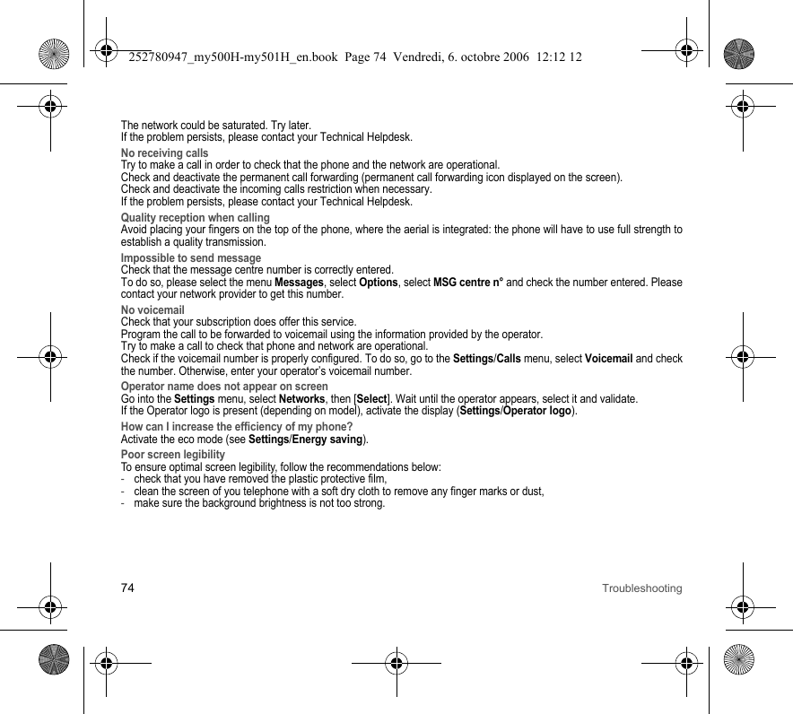 74 TroubleshootingThe network could be saturated. Try later.If the problem persists, please contact your Technical Helpdesk.No receiving callsTry to make a call in order to check that the phone and the network are operational. Check and deactivate the permanent call forwarding (permanent call forwarding icon displayed on the screen). Check and deactivate the incoming calls restriction when necessary.If the problem persists, please contact your Technical Helpdesk.Quality reception when callingAvoid placing your fingers on the top of the phone, where the aerial is integrated: the phone will have to use full strength to establish a quality transmission.Impossible to send messageCheck that the message centre number is correctly entered.To do so, please select the menu Messages, select Options, select MSG centre n° and check the number entered. Please contact your network provider to get this number.No voicemailCheck that your subscription does offer this service.Program the call to be forwarded to voicemail using the information provided by the operator.Try to make a call to check that phone and network are operational.Check if the voicemail number is properly configured. To do so, go to the Settings/Calls menu, select Voicemail and check the number. Otherwise, enter your operator’s voicemail number.Operator name does not appear on screenGo into the Settings menu, select Networks, then [Select]. Wait until the operator appears, select it and validate.If the Operator logo is present (depending on model), activate the display (Settings/Operator logo).How can I increase the efficiency of my phone?Activate the eco mode (see Settings/Energy saving).Poor screen legibilityTo ensure optimal screen legibility, follow the recommendations below: -check that you have removed the plastic protective film,  -clean the screen of you telephone with a soft dry cloth to remove any finger marks or dust,-make sure the background brightness is not too strong.252780947_my500H-my501H_en.book  Page 74  Vendredi, 6. octobre 2006  12:12 12